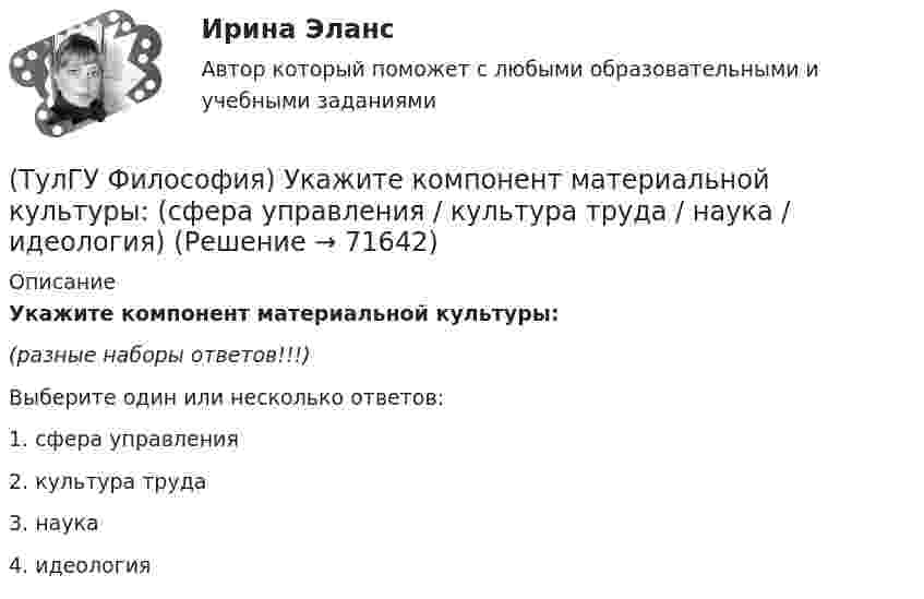      
            Описание
            Укажите компонент материальной культуры:(разные наборы ответов!!!)Выберите один или несколько ответов:1. сфера управления 2. культура труда 3. наука 4. идеология    
            
            
            (ТулГУ Философия) Укажите компонент духовной культуры: (технология / право / средства производства / культура труда)(ТулГУ Философия) Укажите компонент материальной культуры: (сфера управления / культура труда / наука / идеология)(ТулГУ Философия) Укажите метод эмпирического уровня научного познания:(ТулГУ Философия) Укажите направление в философии ХХ века, сделавших индивидуальное бытие человека объектом философского анализа:(ТулГУ Философия) Укажите основную сферу общественной жизнедеятельности:(ТулГУ Философия) Укажите понятие философской картины мира, фиксирующее единство вещей, событий, явлений и процессов:(ТулГУ Философия) Укажите последнюю по времени возникновения глобальную проблему:(ТулГУ Философия) Сущностью спора об универсалиях является:(ТулГУ Философия) Термин «диалектика» означает:[ТулГУ] Философия (тест, зачет, экзамен, вопросы, ответы)(ТулГУ Философия) Укажите, автором какого философского труда является А.Н. Радищев?(ТулГУ Философия) Укажите, автором какого философского труда является А. Шопенгауэр?(ТулГУ Философия) Укажите, автором какой философской идеи является В.С. Соловьев?(ТулГУ Философия) Укажите вид культуры, получившей широкое распространение с середины ХХ века:
