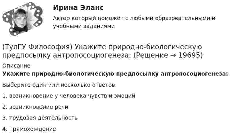      
          Описание
          Укажите природно-биологическую предпосылку антропосоциогенеза:Выберите один или несколько ответов:1. возникновение у человека чувств и эмоций 2. возникновение речи 3. трудовая деятельность 4. прямохождение   
            
            
            (ТулГУ Философия) Укажите последнюю по времени возникновения глобальную проблему:(ТулГУ Философия) Укажите природно-биологическую предпосылку антропосоциогенеза:(ТулГУ Философия) Укажите проблему, имеющую долгое время статус «глобальной»: (энергетическая / международный терроризм / создание мировой цивилизации / нефтяной кризис / нехватка питьевой воды)(ТулГУ Философия) Укажите разновидность культуры, классифицируемую по национальному основанию: (русская / славянская / африканская / американская)(ТулГУ Философия) Укажите тип взаимодействия между личностью и обществом в рамках формационной концепции общественно-исторического(ТулГУ Философия) Укажите традицию, в рамках которой акцентировалось внимание на сотворенной природе мира:(ТулГУ Философия) Укажите философа ХХ века, сделавшего индивидуальное бытие человека объектом философского анализа:(ТулГУ Философия) Укажите вид культуры, получившей широкое распространение с середины ХХ века:(ТулГУ Философия) Укажите как осмысливался феномен человека в эпоху Возрождения:(ТулГУ Философия) Укажите компонент духовной культуры: (технология / право / средства производства / культура труда)(ТулГУ Философия) Укажите компонент материальной культуры: (сфера управления / культура труда / наука / идеология)(ТулГУ Философия) Укажите метод эмпирического уровня научного познания:(ТулГУ Философия) Укажите направление в философии ХХ века, сделавших индивидуальное бытие человека объектом философского анализа:(ТулГУ Философия) Укажите основную сферу общественной жизнедеятельности: