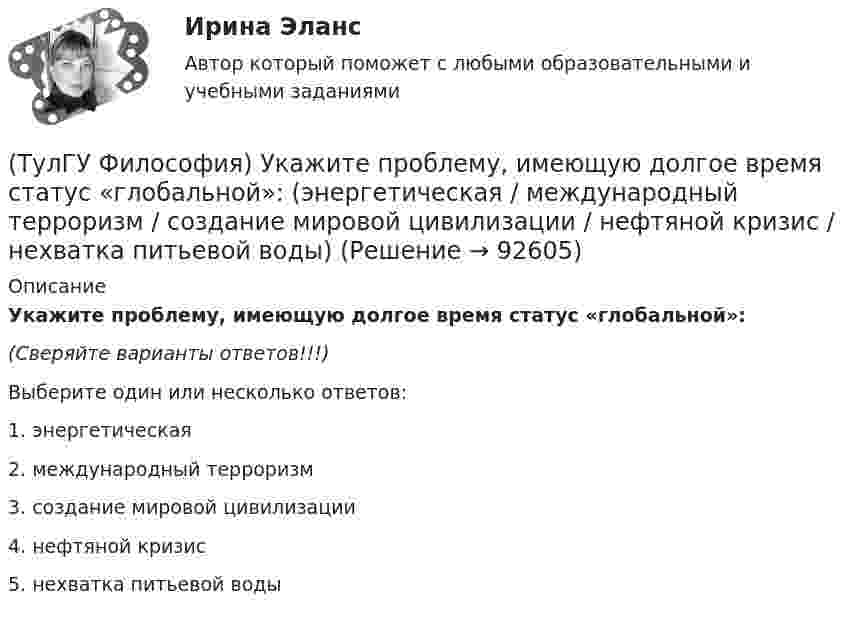      
            Описание
            Укажите проблему, имеющую долгое время статус «глобальной»:(Сверяйте варианты ответов!!!)Выберите один или несколько ответов:1. энергетическая 2. международный терроризм3. создание мировой цивилизации4. нефтяной кризис5. нехватка питьевой воды   
            
            
            (ТулГУ Философия) Укажите природно-биологическую предпосылку антропосоциогенеза:(ТулГУ Философия) Укажите проблему, имеющую долгое время статус «глобальной»: (энергетическая / международный терроризм / создание мировой цивилизации / нефтяной кризис / нехватка питьевой воды)(ТулГУ Философия) Укажите разновидность культуры, классифицируемую по национальному основанию: (русская / славянская / африканская / американская)(ТулГУ Философия) Укажите тип взаимодействия между личностью и обществом в рамках формационной концепции общественно-исторического(ТулГУ Философия) Укажите традицию, в рамках которой акцентировалось внимание на сотворенной природе мира:(ТулГУ Философия) Укажите философа ХХ века, сделавшего индивидуальное бытие человека объектом философского анализа:(ТулГУ Философия) Укажите философское направление, представители которого в ХХ веке активно разрабатывали проблему свободы и(ТулГУ Философия) Укажите как осмысливался феномен человека в эпоху Возрождения:(ТулГУ Философия) Укажите компонент духовной культуры: (технология / право / средства производства / культура труда)(ТулГУ Философия) Укажите компонент материальной культуры: (сфера управления / культура труда / наука / идеология)(ТулГУ Философия) Укажите метод эмпирического уровня научного познания:(ТулГУ Философия) Укажите направление в философии ХХ века, сделавших индивидуальное бытие человека объектом философского анализа:(ТулГУ Философия) Укажите основную сферу общественной жизнедеятельности:(ТулГУ Философия) Укажите понятие философской картины мира, фиксирующее единство вещей, событий, явлений и процессов: