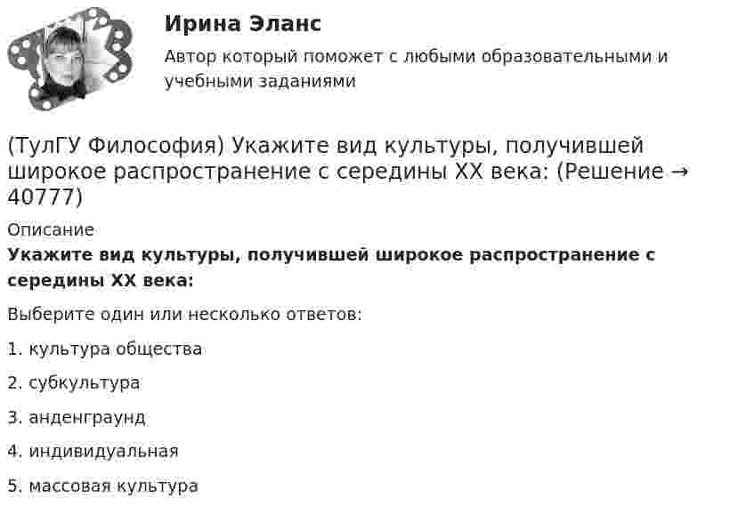      
          Описание
          Укажите вид культуры, получившей широкое распространение с середины ХХ века:Выберите один или несколько ответов:1. культура общества 2. субкультура 3. анденграунд 4. индивидуальная 5. массовая культура   
            
            
            (ТулГУ Философия) Укажите, автором какой философской идеи является В.С. Соловьев?(ТулГУ Философия) Укажите вид культуры, получившей широкое распространение с середины ХХ века:(ТулГУ Философия) Укажите как осмысливался феномен человека в эпоху Возрождения:(ТулГУ Философия) Укажите компонент духовной культуры: (технология / право / средства производства / культура труда)(ТулГУ Философия) Укажите компонент материальной культуры: (сфера управления / культура труда / наука / идеология)(ТулГУ Философия) Укажите метод эмпирического уровня научного познания:(ТулГУ Философия) Укажите направление в философии ХХ века, сделавших индивидуальное бытие человека объектом философского анализа:(ТулГУ Философия) Рост числа акционерных предприятий отражает прежде всего проявление сферы жизни общества:(ТулГУ Философия) Согласно Пифагору, философ – это человек:(ТулГУ Философия) Социальными предпосылками антропосоциогенеза является: (возникновение мышление, речи, языка / образование родоплеменных объединений / мутация / смена присваивающего типа производства на производящий)(ТулГУ Философия) Сущностью спора об универсалиях является:(ТулГУ Философия) Термин «диалектика» означает:[ТулГУ] Философия (тест, зачет, экзамен, вопросы, ответы)(ТулГУ Философия) Укажите, автором какого философского труда является А.Н. Радищев?