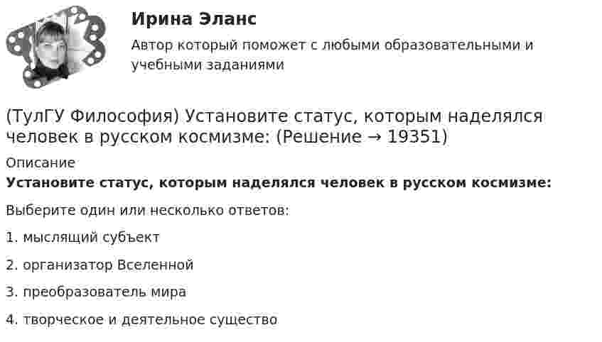      
          Описание
          Установите статус, которым наделялся человек в русском космизме:Выберите один или несколько ответов:1. мыслящий субъект 2. организатор Вселенной 3. преобразователь мира 4. творческое и деятельное существо   
            
            
            (ТулГУ Философия) Установите к какой философской школе принадлежал Диоген:(ТулГУ Философия) Установите статус, которым наделялся человек в русском космизме:(ТулГУ Философия) Установите философскую категорию, которая разрабатывалась в рамках милетской школы:(ТулГУ Философия) Учение, находящее смысл жизни в достижении счастья:(ТулГУ Философия) Фактору случайности в саморазвитии общества основное значение придает современное направление:(ТулГУ Философия) Философами, с которыми связан новый взгляд на взаимодействие личности и общества в Новое время, являлись:(ТулГУ Философия) Философами, стоящими в разрешении проблем бытия на позиции объективного идеализма, являются:(ТулГУ Философия) Укажите тип взаимодействия между личностью и обществом в рамках формационной концепции общественно-исторического(ТулГУ Философия) Укажите традицию, в рамках которой акцентировалось внимание на сотворенной природе мира:(ТулГУ Философия) Укажите философа ХХ века, сделавшего индивидуальное бытие человека объектом философского анализа:(ТулГУ Философия) Укажите философское направление, представители которого в ХХ веке активно разрабатывали проблему свободы и(ТулГУ Философия) Укажите функцию нереализуемую культурой:(ТулГУ Философия) Укажите характеристики, которыми был наделен человек в философии Античности:(ТулГУ Философия) Укажите характеристики, которыми был наделен человек в философии Й. Хейзинги: