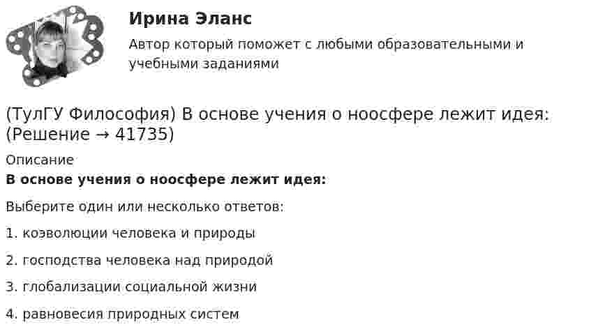      
          Описание
          В основе учения о ноосфере лежит идея:Выберите один или несколько ответов:1. коэволюции человека и природы 2. господства человека над природой 3. глобализации социальной жизни 4. равновесия природных систем   
            
            
            (ТулГУ Философия) В основе современной картины мира лежит представление о мире как:(ТулГУ Философия) В основе учения о ноосфере лежит идея:(ТулГУ Философия) Впервые интерес к человеку как объекту философского анализа в философии Древней Греции проявляется в творчестве:(ТулГУ Философия) Вывести из географических условий характер, нравы и обычаи народов, их хозяйственный и политический строй пытался:(ТулГУ Философия) Выделите понятие, с помощью которого можно охарактеризовать механизм развития культуры: (субкультура / революция / элитарная культура / традиции)(ТулГУ Философия) Выделите представителей философии Возрождения:(ТулГУ Философия) Глобальные проблемы возникают в эпоху:[ТулГУ] Физическая культура (тест, зачет, экзамен, вопросы, ответы)(ТулГУ) Физическую величину считают измеримой, еслиТУЛГУ Физ.культура и спорт КР№ 1 «СУЩНОСТЬ И ПРИЧИНЫ ВОЗНИКНОВЕНИЯ ФИЗИЧЕСКОГО ВОСПИТАНИЯ В ОБЩЕСТВЕ»ТулГУ Философия (ТулГУ Философия) Бытие – единое, сущее и не-сущее; порождающее и поглощающее все видимые вещи. Данная трактовка бытия принадлежит(ТулГУ Философия) Вектор развития вещей, процессов и явлений определяется диалектическим законом:(ТулГУ Философия) Взаимосвязь природы и общества не может характеризоваться: