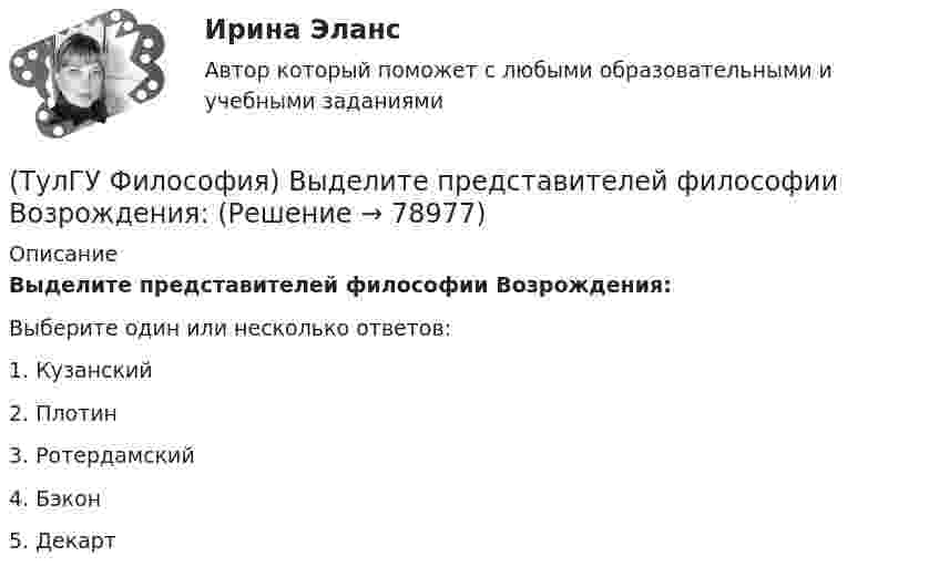      
            Описание
            Выделите представителей философии Возрождения:Выберите один или несколько ответов:1. Кузанский 2. Плотин 3. Ротердамский 4. Бэкон 5. Декарт    
            
            
            (ТулГУ Философия) Выделите понятие, с помощью которого можно охарактеризовать механизм развития культуры: (субкультура / революция / элитарная культура / традиции)(ТулГУ Философия) Выделите представителей философии Возрождения:(ТулГУ Философия) Глобальные проблемы возникают в эпоху:(ТулГУ Философия) Для индустриального общества в отличие от аграрного характерно:(ТулГУ Философия) Для чувственного уровня познания характерны:(ТулГУ Философия) Исследуя мир и положение человека в нем, философия выполняет_________ функцию:(ТулГУ Философия) Исторически первой научной картиной мира являлась:(ТулГУ Философия) Бытие – единое, сущее и не-сущее; порождающее и поглощающее все видимые вещи. Данная трактовка бытия принадлежит(ТулГУ Философия) Вектор развития вещей, процессов и явлений определяется диалектическим законом:(ТулГУ Философия) Взаимосвязь природы и общества не может характеризоваться:(ТулГУ Философия) Вид оценки, представленный в суждении: «Роза – прекрасна» можно охарактеризовать как:(ТулГУ Философия) В основе современной картины мира лежит представление о мире как:(ТулГУ Философия) В основе учения о ноосфере лежит идея:(ТулГУ Философия) Впервые интерес к человеку как объекту философского анализа в философии Древней Греции проявляется в творчестве: