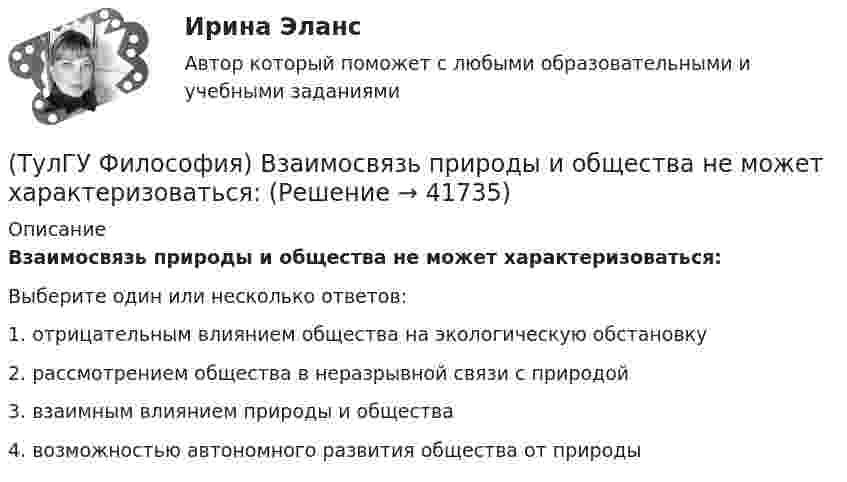      
          Описание
          Взаимосвязь природы и общества не может характеризоваться:Выберите один или несколько ответов:1. отрицательным влиянием общества на экологическую обстановку 2. рассмотрением общества в неразрывной связи с природой 3. взаимным влиянием природы и общества4. возможностью автономного развития общества от природы   
            
            
            (ТулГУ Философия) Вектор развития вещей, процессов и явлений определяется диалектическим законом:(ТулГУ Философия) Взаимосвязь природы и общества не может характеризоваться:(ТулГУ Философия) Вид оценки, представленный в суждении: «Роза – прекрасна» можно охарактеризовать как:(ТулГУ Философия) В основе современной картины мира лежит представление о мире как:(ТулГУ Философия) В основе учения о ноосфере лежит идея:(ТулГУ Философия) Впервые интерес к человеку как объекту философского анализа в философии Древней Греции проявляется в творчестве:(ТулГУ Философия) Вывести из географических условий характер, нравы и обычаи народов, их хозяйственный и политический строй пытался:ТулГу ФИЗИЧЕСКАЯ КУЛЬТУРА   на тему:  ВЛИЯНИЕ ФИЗИЧЕСКОЙ КУЛЬТУРЫ НА ЗДОРОВЬЕ ЧЕЛОВЕКА 👍 (ТулГУ) Физическая культура / Тема 5. Физическая культура в режиме трудового дня. (Контрольная работа / Оценка - отлично)👍 (ТулГУ) Физическая культура / Тема 9. Питание при занятиях физкультурно-спортивной деятельностью. (Контрольная работа / Оценка - отлично)[ТулГУ] Физическая культура (тест, зачет, экзамен, вопросы, ответы)(ТулГУ) Физическую величину считают измеримой, еслиТУЛГУ Физ.культура и спорт КР№ 1 «СУЩНОСТЬ И ПРИЧИНЫ ВОЗНИКНОВЕНИЯ ФИЗИЧЕСКОГО ВОСПИТАНИЯ В ОБЩЕСТВЕ»ТулГУ Философия 