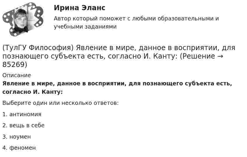      
            Описание
            Явление в мире, данное в восприятии, для познающего субъекта есть, согласно И. Канту:Выберите один или несколько ответов:1. антиномия 2. вещь в себе 3. ноумен 4. феномен    
            
            
            (ТулГУ Философия) Характерной чертой первых философских учений было:(ТулГУ Философия) Явление в мире, данное в восприятии, для познающего субъекта есть, согласно И. Канту:[ТулГУ] Философские проблемы науки и техники (тест, зачет, экзамен, вопросы, ответы)[ТулГУ] Финансы и денежное обращение (тест, зачет, экзамен, вопросы, ответы)(ТулГУ Финансы и кредит) Аккредитив представляет собой(ТулГУ Финансы и кредит) Амортизационный фонд организации(ТулГУ Финансы и кредит) Банковский кредит(ТулГУ Философия) Учение, находящее смысл жизни в достижении счастья:(ТулГУ Философия) Фактору случайности в саморазвитии общества основное значение придает современное направление:(ТулГУ Философия) Философами, с которыми связан новый взгляд на взаимодействие личности и общества в Новое время, являлись:(ТулГУ Философия) Философами, стоящими в разрешении проблем бытия на позиции объективного идеализма, являются:(ТулГУ Философия) Философия Фомы Аквинского, средневекового мыслителя, дала основу для развития в ХХ веке такого философского течения(ТулГУ Философия) Философом, обосновавшим объективный характер ценностей, их невыводимость из эмпирических оснований, является:(ТулГУ Философия) Философское учение о ценностях называется: