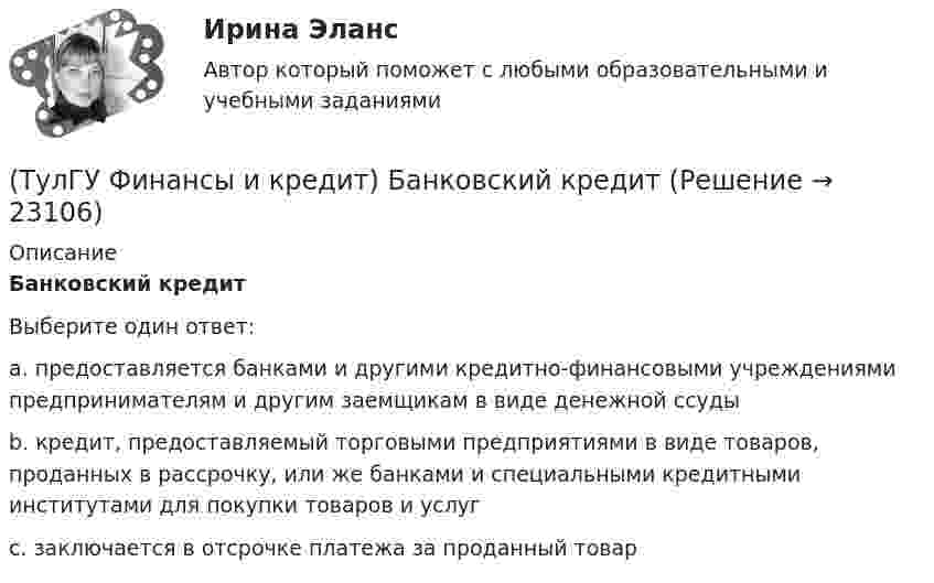      
          Описание
          Банковский кредитВыберите один ответ:a. предоставляется банками и другими кредитно-финансовыми учреждениями предпринимателям и другим заемщикам в виде денежной ссуды b. кредит, предоставляемый торговыми предприятиями в виде товаров, проданных в рассрочку, или же банками и специальными кредитными институтами для покупки товаров и услуг c. заключается в отсрочке платежа за проданный товар   
            
            
            (ТулГУ Финансы и кредит) Амортизационный фонд организации(ТулГУ Финансы и кредит) Банковский кредит(ТулГУ Финансы и кредит) Бюджетный период(ТулГУ Финансы и кредит) Бюджетный процесс включает следующие стадии:(ТулГУ Финансы и кредит) Валовая (маржинальная) прибыль определяется как(ТулГУ Финансы и кредит) Внебюджетные фонды(ТулГУ Финансы и кредит в производственных системах) Бюджетная система Российской Федерации следующие уровни:(ТулГУ Философия) Философом, обосновавшим объективный характер ценностей, их невыводимость из эмпирических оснований, является:(ТулГУ Философия) Философское учение о ценностях называется:(ТулГУ Философия) Формой бытия, которая считается основополагающей в экзистенциальной философии, является бытие:(ТулГУ Философия) Характерной чертой первых философских учений было:(ТулГУ Философия) Явление в мире, данное в восприятии, для познающего субъекта есть, согласно И. Канту:[ТулГУ] Философские проблемы науки и техники (тест, зачет, экзамен, вопросы, ответы)[ТулГУ] Финансы и денежное обращение (тест, зачет, экзамен, вопросы, ответы)