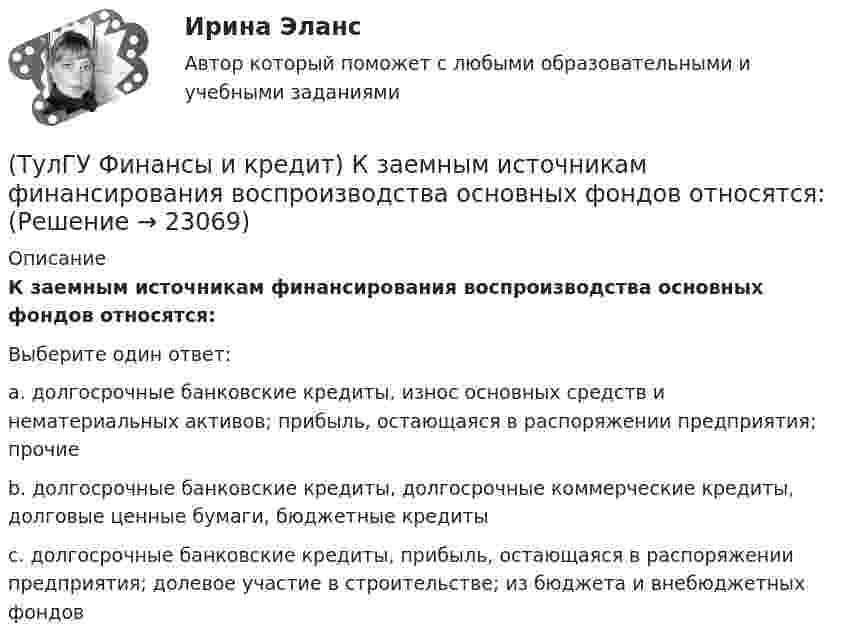      
          Описание
          К заемным источникам финансирования воспроизводства основных фондов относятся:Выберите один ответ:a. долгосрочные банковские кредиты, износ основных средств и нематериальных активов; прибыль, остающаяся в распоряжении предприятия; прочие b. долгосрочные банковские кредиты, долгосрочные коммерческие кредиты, долговые ценные бумаги, бюджетные кредиты c. долгосрочные банковские кредиты, прибыль, остающаяся в распоряжении предприятия; долевое участие в строительстве; из бюджета и внебюджетных фондов   
            
            
            (ТулГУ Финансы и кредит) Доходы бюджета состоят из(ТулГУ Финансы и кредит) К заемным источникам финансирования воспроизводства основных фондов относятся:(ТулГУ Финансы и кредит) Коммерческий кредит(ТулГУ Финансы и кредит) Консолидированный бюджет(ТулГУ Финансы и кредит) Кредит это(ТулГУ Финансы и кредит) Критическим объемом производства принято называть(ТулГУ Финансы и кредит) Нераспределенная прибыль(ТулГУ Финансы и кредит в производственных системах) Регулирующие доходы бюджета – это...(ТулГУ Финансы и кредит в производственных системах) Сумма, выделяемая без указания конкретной цели на безвозмездной безвозвратной основе в порядке бюджетного регулирования из фонда финансовой поддержки регионов – это…(ТулГУ Финансы и кредит в производственных системах) Что из перечисленного относится к собственным внутренним финансовым ресурсам?(ТулГУ Финансы и кредит) Все бюджеты бюджетной системы(ТулГУ Финансы и кредит) Главным материальным источником денежных доходов и фондов служит(ТулГУ Финансы и кредит) Государственный бюджет это(ТулГУ Финансы и кредит) Доходами признается