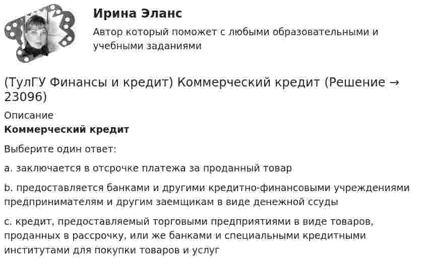      
          Описание
          Коммерческий кредитВыберите один ответ:a. заключается в отсрочке платежа за проданный товар b. предоставляется банками и другими кредитно-финансовыми учреждениями предпринимателям и другим заемщикам в виде денежной ссуды c. кредит, предоставляемый торговыми предприятиями в виде товаров, проданных в рассрочку, или же банками и специальными кредитными институтами для покупки товаров и услуг   
            
            
            (ТулГУ Финансы и кредит) К заемным источникам финансирования воспроизводства основных фондов относятся:(ТулГУ Финансы и кредит) Коммерческий кредит(ТулГУ Финансы и кредит) Консолидированный бюджет(ТулГУ Финансы и кредит) Кредит это(ТулГУ Финансы и кредит) Критическим объемом производства принято называть(ТулГУ Финансы и кредит) Нераспределенная прибыль(ТулГУ Финансы и кредит) Операционная прибыль определяется как(ТулГУ Финансы и кредит в производственных системах) Сумма, выделяемая без указания конкретной цели на безвозмездной безвозвратной основе в порядке бюджетного регулирования из фонда финансовой поддержки регионов – это…(ТулГУ Финансы и кредит в производственных системах) Что из перечисленного относится к собственным внутренним финансовым ресурсам?(ТулГУ Финансы и кредит) Все бюджеты бюджетной системы(ТулГУ Финансы и кредит) Главным материальным источником денежных доходов и фондов служит(ТулГУ Финансы и кредит) Государственный бюджет это(ТулГУ Финансы и кредит) Доходами признается(ТулГУ Финансы и кредит) Доходы бюджета представляют собой