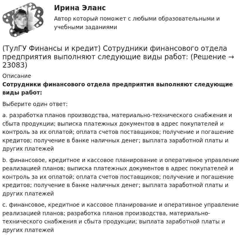      
          Описание
          Сотрудники финансового отдела предприятия выполняют следующие виды работ:Выберите один ответ:a. разработка планов производства, материально-технического снабжения и сбыта продукции; выписка платежных документов в адрес покупателей и контроль за их оплатой; оплата счетов поставщиков; получение и погашение кредитов; получение в банке наличных денег; выплата заработной платы и других платежей b. финансовое, кредитное и кассовое планирование и оперативное управление реализацией планов; выписка платежных документов в адрес покупателей и контроль за их оплатой; оплата счетов поставщиков; получение и погашение кредитов; получение в банке наличных денег; выплата заработной платы и других платежей c. финансовое, кредитное и кассовое планирование и оперативное управление реализацией планов; разработка планов производства, материально-технического снабжения и сбыта продукции; выплата заработной платы и других платежей   
            
            
            (ТулГУ Финансы и кредит) Расходные обязательства(ТулГУ Финансы и кредит) Сотрудники финансового отдела предприятия выполняют следующие виды работ:(ТулГУ Финансы и кредит) Социально-экономическая сущность финансовых отношений состоит(ТулГУ Финансы и кредит) Устойчивые пассивы это(ТулГУ Финансы и кредит) Фактические суммы амортизационных отчислений(ТулГУ Финансы и кредит) Финансирование капитальных вложений осуществляется за счет прибыли,(ТулГУ Финансы и кредит) Финансовое планирование на предприятии это(ТулГУ Финансы и кредит) Основные фонды предприятия представляют собой(ТулГУ Финансы и кредит) Платежное поручение представляет собой(ТулГУ Финансы и кредит) Под децентрализованными финансами понимаются(ТулГУ Финансы и кредит) Под лизингом обычно понимают(ТулГУ Финансы и кредит) Под централизованными финансами понимаются(ТулГУ Финансы и кредит) По истечении срока лизингового договора арендатор(ТулГУ Финансы и кредит) По своему материальному содержанию финансы - это