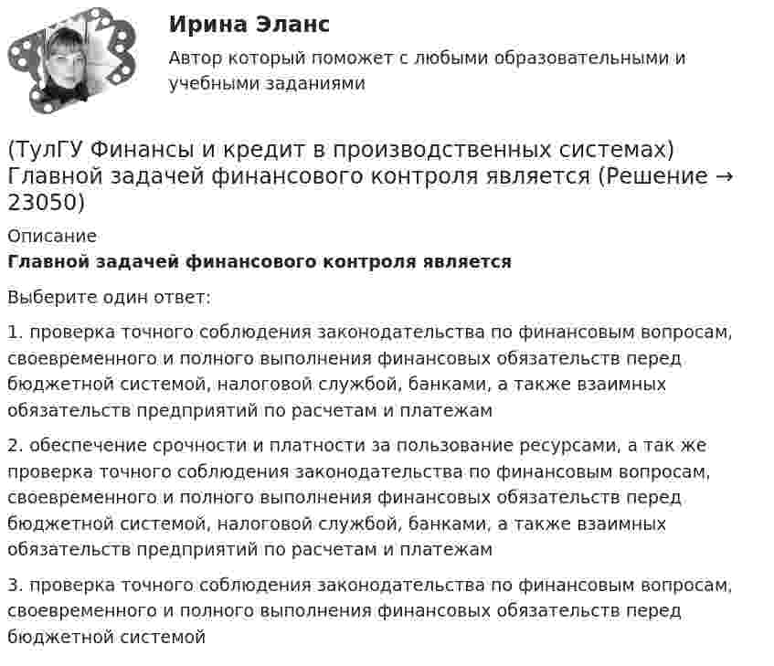      
          Описание
          Главной задачей финансового контроля являетсяВыберите один ответ:1. проверка точного соблюдения законодательства по финансовым вопросам, своевременного и полного выполнения финансовых обязательств перед бюджетной системой, налоговой службой, банками, а также взаимных обязательств предприятий по расчетам и платежам 2. обеспечение срочности и платности за пользование ресурсами, а так же проверка точного соблюдения законодательства по финансовым вопросам, своевременного и полного выполнения финансовых обязательств перед бюджетной системой, налоговой службой, банками, а также взаимных обязательств предприятий по расчетам и платежам 3. проверка точного соблюдения законодательства по финансовым вопросам, своевременного и полного выполнения финансовых обязательств перед бюджетной системой   
            
            
            (ТулГУ Финансы и кредит в производственных системах) Галопирующая инфляция и гиперинфляция характерны для...(ТулГУ Финансы и кредит в производственных системах) Главной задачей финансового контроля является(ТулГУ Финансы и кредит в производственных системах) Дотациями называют бюджетные средства, передаваемые бюджету другого уровня на безвозвратной и безвозмездной основе для...(ТулГУ Финансы и кредит в производственных системах) Если Z-счет Альтмана равен 5, то вероятность банкротства:(ТулГУ Финансы и кредит в производственных системах) Законодательно установленный порядок выпуска и обращения денежных знаков – это:(ТулГУ Финансы и кредит в производственных системах) Источниками финансирования дефицита местного бюджета являются:(ТулГУ Финансы и кредит в производственных системах) Каково основное направление использования краткосрочного банковского кредита?(ТулГУ Финансы и кредит) Внебюджетные фонды(ТулГУ Финансы и кредит в производственных системах) Бюджетная система Российской Федерации следующие уровни:(ТулГУ Финансы и кредит в производственных системах) Валюта баланса предприятия равна 500 000 руб., оборотные активы 350 125 руб. Какова величина иммобилизованных средств:(ТулГУ Финансы и кредит в производственных системах) Величина капитала и резерва на начало периода составила 35%. Тогда коэффициент автономии на начало периода равен:(ТулГУ Финансы и кредит в производственных системах) Вместо СДР в Европейском валютном союзе введен(ТулГУ Финансы и кредит в производственных системах) В рыночной экономике инфляция, как правило, проявляется в форме...(ТулГУ Финансы и кредит в производственных системах) В соответствии с российским законодательством доля ____________ акции в уставном капитале акционерного общества не может быть менее 75%.