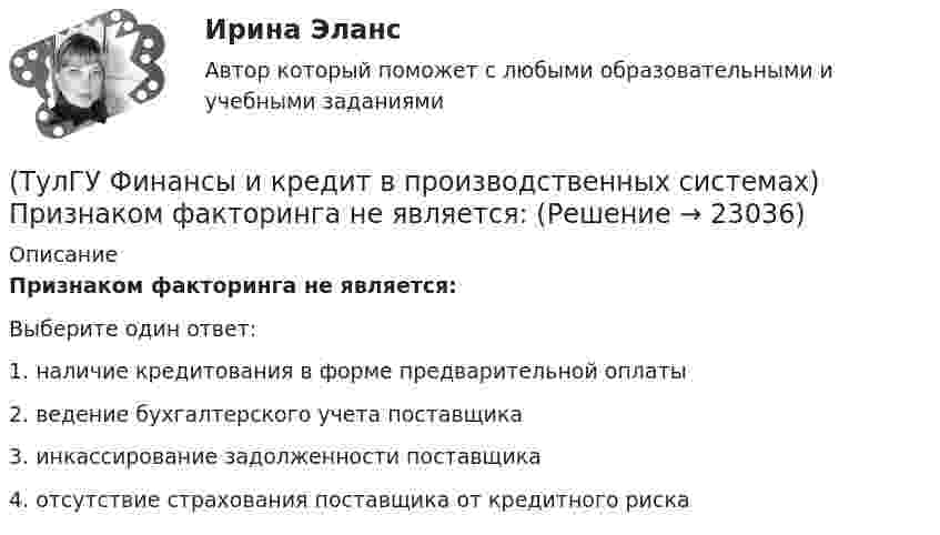      
          Описание
          Признаком факторинга не является:Выберите один ответ:1. наличие кредитования в форме предварительной оплаты 2. ведение бухгалтерского учета поставщика 3. инкассирование задолженности поставщика 4. отсутствие страхования поставщика от кредитного риска   
            
            
            (ТулГУ Финансы и кредит в производственных системах) Ползучая инфляция характеризуется среднегодовыми темпами прироста цен в размере... %.(ТулГУ Финансы и кредит в производственных системах) Признаком факторинга не является:(ТулГУ Финансы и кредит в производственных системах) Регулирующие доходы бюджета – это...(ТулГУ Финансы и кредит в производственных системах) Сумма, выделяемая без указания конкретной цели на безвозмездной безвозвратной основе в порядке бюджетного регулирования из фонда финансовой поддержки регионов – это…(ТулГУ Финансы и кредит в производственных системах) Что из перечисленного относится к собственным внутренним финансовым ресурсам?(ТулГУ Финансы и кредит) Все бюджеты бюджетной системы(ТулГУ Финансы и кредит) Главным материальным источником денежных доходов и фондов служит(ТулГУ Финансы и кредит в производственных системах) К заемным источникам финансовых ресурсов предприятий не относятся...(ТулГУ Финансы и кредит в производственных системах) Контрольная функция финансов проявляется(ТулГУ Финансы и кредит в производственных системах) Небольшая продолжительность контракта; неполная амортизация оборудования за время аренды; после истечения срока оборудование может стать объектом нового лизингового контракта или возвращается(ТулГУ Финансы и кредит в производственных системах) Недостатком аккредитивной формы расчетов является...(ТулГУ Финансы и кредит в производственных системах) Объявление об аннулировании сильно обесцененной единицы и введении новой валюты – это(ТулГУ Финансы и кредит в производственных системах) Платежный излишек или недостаток определяется как:(ТулГУ Финансы и кредит в производственных системах) По какому признаку группируются все активы предприятия?