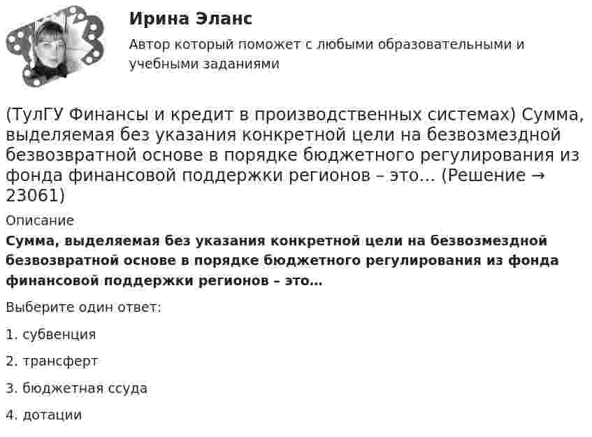      
          Описание
          Сумма, выделяемая без указания конкретной цели на безвозмездной безвозвратной основе в порядке бюджетного регулирования из фонда финансовой поддержки регионов – это…Выберите один ответ:1. субвенция 2. трансферт 3. бюджетная ссуда 4. дотации   
            
            
            (ТулГУ Финансы и кредит в производственных системах) Регулирующие доходы бюджета – это...(ТулГУ Финансы и кредит в производственных системах) Сумма, выделяемая без указания конкретной цели на безвозмездной безвозвратной основе в порядке бюджетного регулирования из фонда финансовой поддержки регионов – это…(ТулГУ Финансы и кредит в производственных системах) Что из перечисленного относится к собственным внутренним финансовым ресурсам?(ТулГУ Финансы и кредит) Все бюджеты бюджетной системы(ТулГУ Финансы и кредит) Главным материальным источником денежных доходов и фондов служит(ТулГУ Финансы и кредит) Государственный бюджет это(ТулГУ Финансы и кредит) Доходами признается(ТулГУ Финансы и кредит в производственных системах) Небольшая продолжительность контракта; неполная амортизация оборудования за время аренды; после истечения срока оборудование может стать объектом нового лизингового контракта или возвращается(ТулГУ Финансы и кредит в производственных системах) Недостатком аккредитивной формы расчетов является...(ТулГУ Финансы и кредит в производственных системах) Объявление об аннулировании сильно обесцененной единицы и введении новой валюты – это(ТулГУ Финансы и кредит в производственных системах) Платежный излишек или недостаток определяется как:(ТулГУ Финансы и кредит в производственных системах) По какому признаку группируются все активы предприятия?(ТулГУ Финансы и кредит в производственных системах) Ползучая инфляция наблюдается при ежегодных темпах прироста цен?(ТулГУ Финансы и кредит в производственных системах) Ползучая инфляция характеризуется среднегодовыми темпами прироста цен в размере... %.