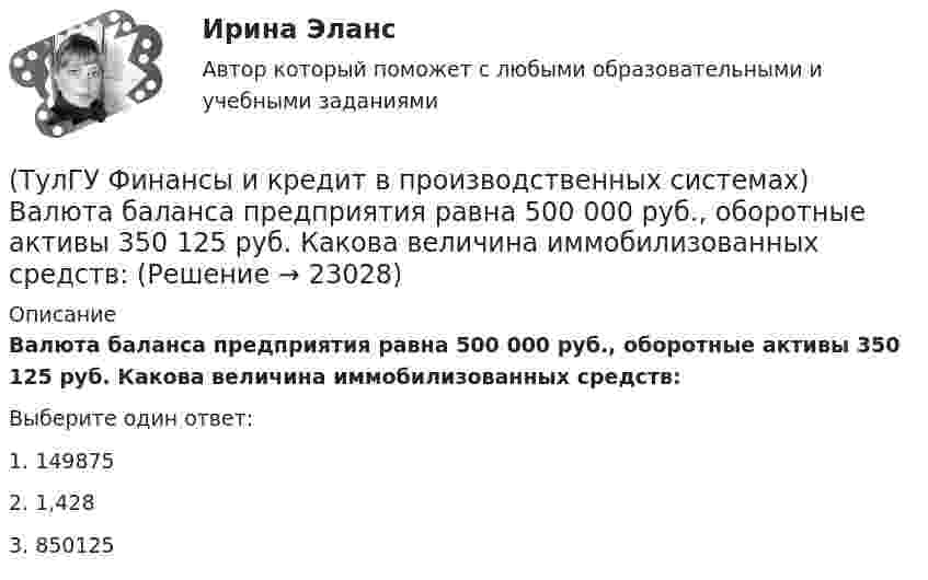      
          Описание
          Валюта баланса предприятия равна 500 000 руб., оборотные активы 350 125 руб. Какова величина иммобилизованных средств:Выберите один ответ:1. 149875 2. 1,428 3. 850125   
            
            
            (ТулГУ Финансы и кредит в производственных системах) Бюджетная система Российской Федерации следующие уровни:(ТулГУ Финансы и кредит в производственных системах) Валюта баланса предприятия равна 500 000 руб., оборотные активы 350 125 руб. Какова величина иммобилизованных средств:(ТулГУ Финансы и кредит в производственных системах) Величина капитала и резерва на начало периода составила 35%. Тогда коэффициент автономии на начало периода равен:(ТулГУ Финансы и кредит в производственных системах) Вместо СДР в Европейском валютном союзе введен(ТулГУ Финансы и кредит в производственных системах) В рыночной экономике инфляция, как правило, проявляется в форме...(ТулГУ Финансы и кредит в производственных системах) В соответствии с российским законодательством доля ____________ акции в уставном капитале акционерного общества не может быть менее 75%.(ТулГУ Финансы и кредит в производственных системах) В чем заключается эффект финансового рычага?[ТулГУ] Финансы и денежное обращение (тест, зачет, экзамен, вопросы, ответы)(ТулГУ Финансы и кредит) Аккредитив представляет собой(ТулГУ Финансы и кредит) Амортизационный фонд организации(ТулГУ Финансы и кредит) Банковский кредит(ТулГУ Финансы и кредит) Бюджетный период(ТулГУ Финансы и кредит) Бюджетный процесс включает следующие стадии:(ТулГУ Финансы и кредит) Валовая (маржинальная) прибыль определяется как