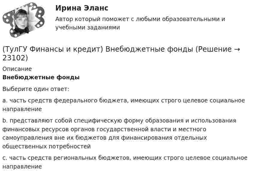     
          Описание
          Внебюджетные фондыВыберите один ответ:a. часть средств федерального бюджета, имеющих строго целевое социальное направление b. представляют собой специфическую форму образования и использования финансовых ресурсов органов государственной власти и местного самоуправления вне их бюджетов для финансирования отдельных общественных потребностей c. часть средств региональных бюджетов, имеющих строго целевое социальное направление  
            
            
            (ТулГУ Финансы и кредит) Валовая (маржинальная) прибыль определяется как(ТулГУ Финансы и кредит) Внебюджетные фонды(ТулГУ Финансы и кредит в производственных системах) Бюджетная система Российской Федерации следующие уровни:(ТулГУ Финансы и кредит в производственных системах) Валюта баланса предприятия равна 500 000 руб., оборотные активы 350 125 руб. Какова величина иммобилизованных средств:(ТулГУ Финансы и кредит в производственных системах) Величина капитала и резерва на начало периода составила 35%. Тогда коэффициент автономии на начало периода равен:(ТулГУ Финансы и кредит в производственных системах) Вместо СДР в Европейском валютном союзе введен(ТулГУ Финансы и кредит в производственных системах) В рыночной экономике инфляция, как правило, проявляется в форме...(ТулГУ Философия) Явление в мире, данное в восприятии, для познающего субъекта есть, согласно И. Канту:[ТулГУ] Философские проблемы науки и техники (тест, зачет, экзамен, вопросы, ответы)[ТулГУ] Финансы и денежное обращение (тест, зачет, экзамен, вопросы, ответы)(ТулГУ Финансы и кредит) Аккредитив представляет собой(ТулГУ Финансы и кредит) Амортизационный фонд организации(ТулГУ Финансы и кредит) Банковский кредит(ТулГУ Финансы и кредит) Бюджетный период