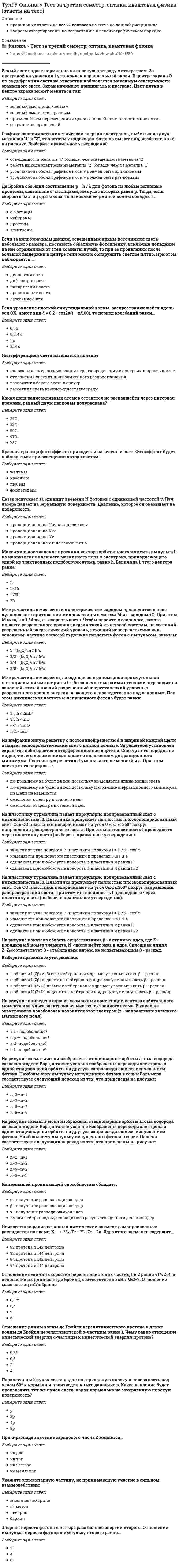     
          Описание
          ТулГу Физика Тест за третий семестр: оптика, квантовая физика 
          Оглавление
          Наименьшей проникающей способностью обладает:Выберите один ответ:a.γ - излучение распадающихся ядерb.пучки нейтронов, выделяющихся в результате цепного деления ядерc.α - излучение распадающихся ядерd.β - излучение распадающихся ядерМикрочастица с массой m, находящаяся в одномерной прямоугольной потенциальной яме ширины L с бесконечно высокими стенками, переходит на основной, самый низкий разрешенный энергетический уровень с разрешенного уровня энергии, лежащего непосредственно над основным. При этом циклическая частота ω испущенного фотона будет равна:Микрочастица с массой m и с электрическим зарядом -q находится в поле кулоновского притяжения микрочастицы с массой М и с зарядом +Q. При этом M >> m, , c - скорость света. Чтобы перейти с основного, самого низшего разрешенного уровня энергии такой квантовой системы, на соседний разрешенный энергетический уровень, лежащий непосредственно над основным, частица с массой m должна поглотить фотон с импульсом, равным:Лазер испускает за единицу времени N фотонов с одинаковой частотой ν. Луч лазера падает на зеркальную поверхность. Давление, которое он оказывает на поверхность:Выберите один ответ:a.пропорционально Nνb.пропорционально N и не зависит от νc.пропорционально ν и не зависит от Nd.пропорционально N/νЕсли за непрозрачным диском, освещенным ярким источником света небольшого размера, поставить обратимую фотопленку, исключив попадание на нее отраженных от стен комнаты лучей, то при ее проявлении после большой выдержки в центре тени можно обнаружить светлое пятно. При этом наблюдается …Выберите один ответ:a.преломление светаb.дисперсия светаc.дифракция светаd.поляризация светаe.рассеяние светаБелый свет падает нормально на плоскую преграду с отверстием. За преградой на удалении l установлен параллельный экран. В центре экрана О из-за дифракции света на отверстии наблюдается максимум освещенности оранжевого света. Экран начинают придвигать к преграде. Цвет пятна в центре экрана может меняться так:Выберите один ответ:a.зеленый сменяется желтымb.зеленый сменяется краснымc.при малейшем перемещении экрана в точке О появляется темное пятнеd.сохраняется оранжевыйКакая доля радиоактивных атомов останется не распавшейся через интервал времени, равный двум периодам полураспада?Выберите один ответ:a.75%b.33%c.67%d.50%e.25%Красная граница фотоэффекта приходится на зеленый свет. Фотоэффект будет наблюдаться при освещении катода светом…Выберите один ответ:a.краснымb.любымc.желтымd.фиолетовымЭнергия первого фотона в четыре раза больше энергии второго. Отношение импульса первого фотона к импульсу второго равно…Выберите один ответ:a.4b.2c.8Отношение длины волны де Бройля нерелятивистского протона к длине волны де Бройля нерелятивистской α-частицы равно 1. Чему равно отношение кинетической энергии α-частицы к кинетической энергии протона?Выберите один ответ:a.4b.0,5c.2d.0,25На рисунке схематически изображены стационарные орбиты атома водорода согласно модели Бора, а также условно изображены переходы электрона с одной стационарной орбиты на другую, сопровождающиеся испусканием фотона. Наибольшему импульсу испущенного фотона в серии Бальмера соответствует следующий переход из тех, что приведены на рисунке:Выберите один ответ:a.n=5→n=2b.n=2→n=1c.n=3→n=2d.n=5→n=3На рисунке схематически изображены стационарные орбиты атома водорода согласно модели Бора, а также условно изображены переходы электрона с одной стационарной орбиты на другую, сопровождающиеся испусканием фотона. Наибольшему импульсу испущенного фотона в серии Пашена соответствует следующий переход из тех, что приведены на рисунке:Выберите один ответ:a.n=2→n=1b.n=5→n=2c.n=3→n=2d.n=5→n=3Если уравнение плоской синусоидальной волны, распространяющейся вдоль оси ОХ, имеет вид то период колебаний равен...Выберите один ответ:a.0,1 сb.3,14 сc.1 сd.0,314 сУкажите элементарную частицу, не принимающую участие в сильном взаимодействии:Выберите один ответ:a.нейтронb.барионc.π0-мезонd.мюонное нейтриноПри -распаде значение зарядового числа Z меняется…Выберите один ответ:a.на триb.не меняетсяc.на дваd.на четыреПараллельный пучок света падал на зеркальную плоскую поверхность под углом 60º к нормали и производил на нее давление р. Какое давление будет производить тот же пучок света, падая нормально на зачерненную плоскую поверхность?Выберите один ответ:a.4рb.рc.8рd.2рОтношение величин скоростей нерелятивистских частиц 1 и 2 равно v1/v2=4, а отношение их длин волн де Бройля, соответственно λБ1/ λБ2=2. Отношение масс частиц m1/m2 равно:Выберите один ответ:a.8b.0,125c.0,5d.2Максимальное значение проекции вектора орбитального момента импульса на направление внешнего магнитного поля у электрона, принадлежащего одной из электронных подоболочек атома, равно ħ. Величина L этого вектора равна:Выберите один ответ:a.2ħb.ħc.1,73ħd.1,41ħНа рисунке приведена одна из возможных ориентации вектора орбитального момента импульса электрона из многоэлектронного атома. В какой из электронных подоболочек находится этот электрон (z - направление внешнего магнитного поля):Выберите один ответ:a.в f - подоболочке?b.в d- подоболочке?c.в р — подоболочке?d.в s - подоболочке?На дифракционную решетку с постоянной решетки d и шириной каждой щели а падает монохроматический свет с длиной волны λ. За решеткой установлен экран, где наблюдается интерференционная картина. Спектр m-го порядка не виден, т.к. его положение совпадает с положением дифракционного минимума. Постоянную решетки d уменьшают, не меняя λ и а. При этом спектр m-го порядка ...:Выберите один ответ:a.сместится к центру и станет виденb.по-прежнему не будет виден, поскольку положение дифракционного минимума на щели не изменитсяc.по-прежнему не будет виден, поскольку не меняется длина волны светаd.сместится от центра и станет виденДе Бройль обобщил соотношение для фотона на любые волновые процессы, связанные с частицами, импульс которых равен p. Тогда, если скорость частиц одинакова, то наибольшей длиной волны обладают…Выберите один ответ:a.электроныb.нейтроныc.-частицыd.протоныГрафики зависимости кинетической энергии электронов, выбитых из двух металлов 1 и 2, от частоты v падающих фотонов имеют вид, изображенный на рисунке. Выберите правильное утверждение:Выберите один ответ:a.угол наклона обоих графиков к оси v должен быть одинаковымb.освещенность металла 1 больше, чем освещенность металла 2c.работа выхода электрона из металла 2 больше, чем из металла 1d.угол наклона обоих графиков к оси v должен быть различнымИнтерференцией света называется явлениеВыберите один ответ:a.наложения когерентных волн и перераспределения их энергии в пространствеb.разложения белого света в спектрc.отклонения света от прямолинейного распространенияd.рассеяния света неоднородностями средыНа пластинку турмалина падает циркулярно поляризованный свет с интенсивностью I0. Пластинка пропускает полностью плоскополяризованный свет. Ось ОО пластинки поворачивают на угол 0≤φ≤360º вокруг направления распространения света. При этом интенсивность I прошедшего через пластинку света (выберите правильное утверждение):Выберите один ответ:a.одинакова при любом угле поворота φ пластинки и равна I0b.зависит от угла поворота φ пластинки по закону c.одинакова при любом угле поворота φ пластинки и равна I0/2d.изменяется при повороте пластинки в пределах 0 ≤ I ≤ I0На рисунке показана область существования β - активных ядер, где Z - порядковый номер элемента, N -число нейтронов в ядре. Сплошная линия Z=Zβсоответствует β - стабильным ядрам, не испытывающим β - распад.Выберите правильное утверждение:Выберите один ответ:a.в области I (Zβ) избыток нейтронов и ядра могут испытывать β-- распадb.в области II (Z>Zβ) избыток нейтронов и ядра могут испытывать β-- распадc.в области I (Zβ) недостаток нейтронов и ядра могут испытывать β-- распадd.в области II (Z>Zβ) недостаток нейтронов и ядра могут испытывать β-- распадНа пластинку турмалина падает циркулярно поляризованный свет с интенсивностью I0. Пластинка пропускает полностью плоскополяризованный свет. Ось ОО пластинки поворачивают на угол 0 ≤ φ ≤ 360º вокруг направления распространения света. При этом интенсивность I прошедшего через пластинку света (выберите правильное утверждение):Выберите один ответ:a.одинакова при любом угле поворота φ пластинки и равна I0b.зависит от угла поворота φ пластинки по закону c.одинакова при любом угле поворота φ пластинки и равна I0/2d.изменяется при повороте пластинки в пределах 0 ≤ I ≤ I0Неизвестный радиоактивный химический элемент самопроизвольно распадается по схеме: . Ядро этого элемента содержит...Выберите один ответ:a.94 протона и 144 нейтронаb.92 протона и 142 нейтронаc.94 протона и 142 нейтронаd.92 протона и 144 нейтрона 
            
            
            ТулГу Физика третий семестр: оптика, квантовая физика(ТулГУ Физика) Уравнение плоской волны, распространяющейся вдоль оси ОХ, имеет вид ξ = 0,01 ei (500 t – 5x). Тогда скорость распространения волны (в м/с) равна ...ТулГУ Физиология человека [75 вопросов с правильными ответами на тест 2021]ТулГУ Физическая культура и спорт (ответы на тест)(ТулГУ Физическая культура) Методы, которые допускают относительно свободный выбор действий обучаемыми для решения поставленной задачи, называются методом:(ТулГУ Философия) Вид деятельности, отражающий специфику инженерного труда, можно охарактеризовать как:(ТулГУ Философия) Для философской мысли Древней Руси не характерен (но):(ТулГУ Физика) На рисунке представлена зависимость магнитного потока, пронизывающего некоторый замкнутый контур, от времени. Модуль ЭДС индукции в контуре максимален на интервале...(ТулГУ Физика) На рисунке указаны траектории заряженных частиц, имеющих одинаковый модуль заряда и влетающих в однородное магнитное поле, перпендикулярное плоскости чертежа. При этом скорости для частиц 1 и 4 ...(ТулГУ Физика) Параллельный пучок света падал на зеркальную плоскую поверхность под углом 60º к нормали и производил на нее давление р. Какое давление будет производить тот же пучок света, падая нормально на зачерненную плоскую поверхность?(ТулГУ Физика) Радиус-вектор частицы изменяется во времени по закону r = – 2 sin(2t) • i + 3 sin(2t) • j. В момент времени t=1с частица оказалась в точке А. Выберите правильное направление ускорения частицы в этот момент времени.ТулГУ Физика > Тест за второй семестрТулГУ Физика (Тест за второй семестр) [53 вопроса с правильными ответами на тест 2021]ТулГУ Физика > Тест за первый семестр: механика, молекулярная физика (все ответы на тест)