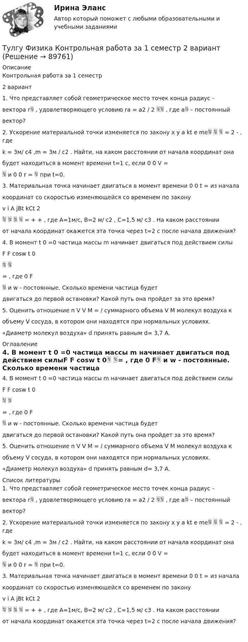      
            Описание
            Контрольная работа за 1 семестр2 вариант1. Что представляет собой геометрическое место точек конца радиус –вектора r , удовлетворяющего условию ra = a2 / 2  , где a – постоянныйвектор?2. Ускорение материальной точки изменяется по закону x y a kt e me   = 2 - , гдеk = 3м/ с4 ,m = 3м / с2 . Найти, на каком расстоянии от начала координат онабудет находиться в момент времени t=1 c, если 0 0 V = и 0 0 r =  при t=0.3. Материальная точка начинает двигаться в момент времени 0 0 t = из началакоординат со скоростью изменяющейся со временем по законуv i A jBt kCt 2    = + + , где А=1м/с, В=2 м/ с2 , С=1,5 м/ с3 . На каком расстоянииот начала координат окажется эта точка через t=2 с после начала движения?4. В момент t 0 =0 частица массы m начинает двигаться под действием силыF F cosw t 0 = , где 0 F и w - постоянные. Сколько времени частица будетдвигаться до первой остановки? Какой путь она пройдет за это время?5. Оценить отношение n V V M = / суммарного объема V M молекул воздуха кобъему V сосуда, в котором они находятся при нормальных условиях.«Диаметр молекул воздуха» d принять равным d= 3,7 A. 
            Оглавление
            4. В момент t 0 =0 частица массы m начинает двигаться под действием силыF F cosw t 0 = , где 0 F и w - постоянные. Сколько времени частица будетдвигаться до первой остановки? Какой путь она пройдет за это время?5. Оценить отношение n V V M = / суммарного объема V M молекул воздуха кобъему V сосуда, в котором они находятся при нормальных условиях.«Диаметр молекул воздуха» d принять равным d= 3,7 A. 
            Список литературы
            1. Что представляет собой геометрическое место точек конца радиус –вектора r , удовлетворяющего условию ra = a2 / 2  , где a – постоянныйвектор?2. Ускорение материальной точки изменяется по закону x y a kt e me   = 2 - , гдеk = 3м/ с4 ,m = 3м / с2 . Найти, на каком расстоянии от начала координат онабудет находиться в момент времени t=1 c, если 0 0 V = и 0 0 r =  при t=0.3. Материальная точка начинает двигаться в момент времени 0 0 t = из началакоординат со скоростью изменяющейся со временем по законуv i A jBt kCt 2    = + + , где А=1м/с, В=2 м/ с2 , С=1,5 м/ с3 . На каком расстоянииот начала координат окажется эта точка через t=2 с после начала движения? 
            
            
            ТулГУ Физика Контрольная работа №2Тулгу Физика Контрольная работа за 1 семестр 2 вариантТулГУ Физика Контрольная работа за 1 семестр Вариант 1ТулГУ Физика Контрольная работа за 1 семестр Вариант 2ТулГУ Физика Контрольная работа за 2 семестр Вариант 1ТулГУ Физика Контрольная работа за 2 семестр Вариант 2(ТулГУ Физика) На рисунке показана область существования β - активных ядер, где Z - порядковый номер элемента, N -число нейтронов в ядре. Сплошная линия Z=Zβсоответствует β - стабильным ядрам, не испытывающим β - распад.👍 (ТулГУ, Физика, 2022 год, июнь) Задания к контрольной работе за 2 семестр Вариант №2 (5 задач)👍 (ТулГУ / Физика / 2023) Домашняя работа №1  Билет №7 (5 задач)💯 ТулГУ Физика (все ответы на тесты, апрель 2023)💯 ТулГУ Физика (все ответы на тесты, декабрь 2022)💯 ТулГУ Физика (все ответы на тесты, май 2023)💯 ТулГУ Физика (все ответы на тесты, сентябрь 2022)💯 ТулГУ Физика (все ответы на тесты, февраль 2023)