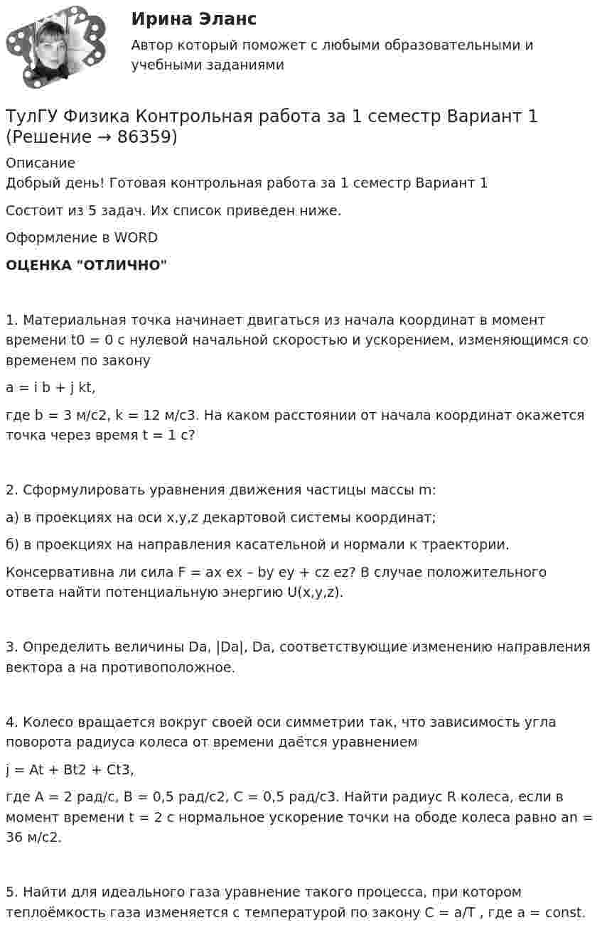     
            Описание
            Добрый день! Готовая контрольная работа за 1 семестр Вариант 1Состоит из 5 задач. Их список приведен ниже.Оформление в WORDОЦЕНКА ОТЛИЧНО1. Материальная точка начинает двигаться из начала координат в момент времени t0 = 0 с нулевой начальной скоростью и ускорением, изменяющимся со временем по законуa = i b + j kt,где b = 3 м/с2, k = 12 м/с3. На каком расстоянии от начала координат окажется точка через время t = 1 c?2. Сформулировать уравнения движения частицы массы m:а) в проекциях на оси x,y,z декартовой системы координат;б) в проекциях на направления касательной и нормали к траектории.Консервативна ли сила F = ax ex – by ey + cz ez? В случае положительного ответа найти потенциальную энергию U(x,y,z).3. Определить величины Da, |Da|, Da, соответствующие изменению направления вектора a на противоположное.4. Колесо вращается вокруг своей оси симметрии так, что зависимость угла поворота радиуса колеса от времени даётся уравнениемj = At + Bt2 + Ct3,где A = 2 рад/с, B = 0,5 рад/с2, C = 0,5 рад/с3. Найти радиус R колеса, если в момент времени t = 2 с нормальное ускорение точки на ободе колеса равно an = 36 м/с2.5. Найти для идеального газа уравнение такого процесса, при котором теплоёмкость газа изменяется с температурой по закону C = a/T , где a = const.   
            
            
            Тулгу Физика Контрольная работа за 1 семестр 2 вариантТулГУ Физика Контрольная работа за 1 семестр Вариант 1ТулГУ Физика Контрольная работа за 1 семестр Вариант 2ТулГУ Физика Контрольная работа за 2 семестр Вариант 1ТулГУ Физика Контрольная работа за 2 семестр Вариант 2(ТулГУ Физика) На рисунке показана область существования β - активных ядер, где Z - порядковый номер элемента, N -число нейтронов в ядре. Сплошная линия Z=Zβсоответствует β - стабильным ядрам, не испытывающим β - распад.(ТулГУ Физика) На рисунке представлен график распределения молекул идеального газа по величинам скоростей (распределение Максвелла). На оси абсцисс обозначены величины средней, среднеквадратичной и наиболее вероятной скорости. Укажите, какая👍 (ТулГУ / Физика / 2023) Домашняя работа №1  Билет №7 (5 задач)💯 ТулГУ Физика (все ответы на тесты, апрель 2023)💯 ТулГУ Физика (все ответы на тесты, декабрь 2022)💯 ТулГУ Физика (все ответы на тесты, май 2023)💯 ТулГУ Физика (все ответы на тесты, сентябрь 2022)💯 ТулГУ Физика (все ответы на тесты, февраль 2023)ТулГУ Физика Контрольная работа №1