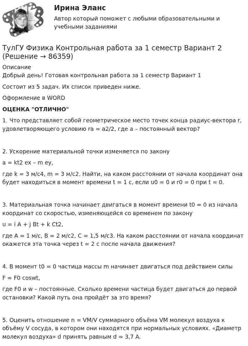     
            Описание
            Добрый день! Готовая контрольная работа за 1 семестр Вариант 1Состоит из 5 задач. Их список приведен ниже.Оформление в WORDОЦЕНКА ОТЛИЧНО1. Что представляет собой геометрическое место точек конца радиус-вектора r, удовлетворяющего условию ra = a2/2, где a – постоянный вектор?2. Ускорение материальной точки изменяется по законуa = kt2 ex – m ey,где k = 3 м/с4, m = 3 м/с2. Найти, на каком расстоянии от начала координат она будет находиться в момент времени t = 1 c, если u0 = 0 и r0 = 0 при t = 0.3. Материальная точка начинает двигаться в момент времени t0 = 0 из начала координат со скоростью, изменяющейся со временем по законуu = i A + j Bt + k Ct2,где A = 1 м/с, B = 2 м/с2, C = 1,5 м/с3. На каком расстоянии от начала координат окажется эта точка через t = 2 с после начала движения?4. В момент t0 = 0 частица массы m начинает двигаться под действием силыF = F0 coswt,где F0 и w – постоянные. Сколько времени частица будет двигаться до первой остановки? Какой путь она пройдёт за это время?5. Оценить отношение n = VM/V суммарного объёма VM молекул воздуха к объёму V сосуда, в котором они находятся при нормальных условиях. «Диаметр молекул воздуха» d принять равным d = 3,7 A.   
            
            
            ТулГУ Физика Контрольная работа за 1 семестр Вариант 1ТулГУ Физика Контрольная работа за 1 семестр Вариант 2ТулГУ Физика Контрольная работа за 2 семестр Вариант 1ТулГУ Физика Контрольная работа за 2 семестр Вариант 2(ТулГУ Физика) На рисунке показана область существования β - активных ядер, где Z - порядковый номер элемента, N -число нейтронов в ядре. Сплошная линия Z=Zβсоответствует β - стабильным ядрам, не испытывающим β - распад.(ТулГУ Физика) На рисунке представлен график распределения молекул идеального газа по величинам скоростей (распределение Максвелла). На оси абсцисс обозначены величины средней, среднеквадратичной и наиболее вероятной скорости. Укажите, какая(ТулГУ Физика) На рисунке представлен прямой цикл тепловой машины в координатах Т — S , где Т — термодинамическая температура, S — энтропия. Укажите участки, на которых тепло поступает в рабочее тело машины от нагревателей, и участки, где тепло 💯 ТулГУ Физика (все ответы на тесты, апрель 2023)💯 ТулГУ Физика (все ответы на тесты, декабрь 2022)💯 ТулГУ Физика (все ответы на тесты, май 2023)💯 ТулГУ Физика (все ответы на тесты, сентябрь 2022)💯 ТулГУ Физика (все ответы на тесты, февраль 2023)ТулГУ Физика Контрольная работа №1ТулГУ Физика Контрольная работа №2