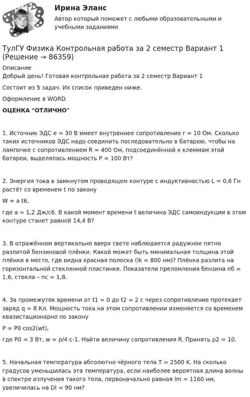     
            Описание
            Добрый день! Готовая контрольная работа за 2 семестр Вариант 1Состоит из 5 задач. Их список приведен ниже.Оформление в WORDОЦЕНКА ОТЛИЧНО1. Источник ЭДС e = 30 В имеет внутреннее сопротивление r = 10 Ом. Сколько таких источников ЭДС надо соединить последовательно в батарею, чтобы на лампочке с сопротивлением R = 400 Ом, подсоединённой к клеммам этой батареи, выделялась мощность P = 100 Вт?2. Энергия тока в замкнутом проводящем контуре с индуктивностью L = 0,6 Гн растёт со временем t по законуW = a t6,где a = 1,2 Дж/с6. В какой момент времени t величина ЭДС самоиндукции в этом контуре станет равной 14,4 В?3. В отражённом вертикально вверх свете наблюдается радужное пятно разлитой бензиновой плёнки. Какой может быть минимальная толщина этой плёнки в месте, где видна красная полоска (lk = 800 нм)? Плёнка разлита на горизонтальной стеклянной пластинке. Показатели преломления бензина nб = 1,6, стекла – nc = 1,8.4. За промежуток времени от t1 = 0 до t2 = 2 с через сопротивление протекает заряд q = 8 Кл. Мощность тока на этом сопротивлении изменяется со временем квазистационарно по законуP = P0 cos2(wt),где P0 = 3 Вт, w = p/4 с-1. Найти величину сопротивления R. Принять p2 = 10.5. Начальная температура абсолютно чёрного тела T = 2500 K. На сколько градусов уменьшилась эта температура, если наиболее вероятная длина волны в спектре излучения такого тела, первоначально равная lm = 1160 нм, увеличилась на Dl = 90 нм?   
            
            
            ТулГУ Физика Контрольная работа за 1 семестр Вариант 2ТулГУ Физика Контрольная работа за 2 семестр Вариант 1ТулГУ Физика Контрольная работа за 2 семестр Вариант 2(ТулГУ Физика) На рисунке показана область существования β - активных ядер, где Z - порядковый номер элемента, N -число нейтронов в ядре. Сплошная линия Z=Zβсоответствует β - стабильным ядрам, не испытывающим β - распад.(ТулГУ Физика) На рисунке представлен график распределения молекул идеального газа по величинам скоростей (распределение Максвелла). На оси абсцисс обозначены величины средней, среднеквадратичной и наиболее вероятной скорости. Укажите, какая(ТулГУ Физика) На рисунке представлен прямой цикл тепловой машины в координатах Т — S , где Т — термодинамическая температура, S — энтропия. Укажите участки, на которых тепло поступает в рабочее тело машины от нагревателей, и участки, где тепло 💯 ТулГУ Физика (правильные ответы на тесты)💯 ТулГУ Физика (все ответы на тесты, декабрь 2022)💯 ТулГУ Физика (все ответы на тесты, май 2023)💯 ТулГУ Физика (все ответы на тесты, сентябрь 2022)💯 ТулГУ Физика (все ответы на тесты, февраль 2023)ТулГУ Физика Контрольная работа №1ТулГУ Физика Контрольная работа №2Тулгу Физика Контрольная работа за 1 семестр 2 вариант