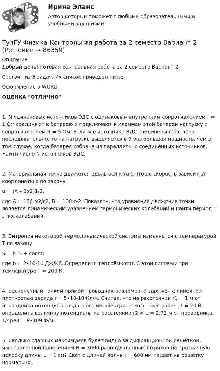     
            Описание
            Добрый день! Готовая контрольная работа за 2 семестр Вариант 2Состоит из 5 задач. Их список приведен ниже.Оформление в WORDОЦЕНКА ОТЛИЧНО1. N одинаковых источников ЭДС с одинаковым внутренним сопротивлением r = 1 Ом соединяют в батарею и подключают к клеммам этой батареи нагрузку с сопротивлением R = 5 Ом. Если все источники ЭДС соединены в батарею последовательно, то на нагрузке выделяется в 9 раз большая мощность, чем в том случае, когда батарея собрана из параллельно соединённых источников. Найти число N источников ЭДС.2. Материальная точка движется вдоль оси x так, что её скорость зависит от координаты x по законуu = (A – Bx2)1/2,где A = 136 м2/с2, B = 100 с-2. Показать, что уравнение движения точки является динамическим уравнением гармонических колебаний и найти период T этих колебаний.3. Энтропия некоторой термодинамической системы изменяется с температурой T по законуS = bT5 + const,где b = 2•10-10 Дж/К6. Определить теплоёмкость C этой системы при температуре T = 200 К.4. Бесконечный тонкий прямой проводник равномерно заряжен с линейной плотностью заряда r = 5•10-10 Кл/м. Считая, что на расстоянии r1 = 1 м от проводника потенциал созданного им электрического поля равен j1 = 20 В, определить величину потенциала на расстоянии r2 = e = 2,72 м от проводника. 1/4pe0 = 9•109 Ф/м.5. Сколько главных максимумов будет видно за дифракционной решёткой, изготовленной нанесением N = 3000 равноудалённых штрихов на прозрачную полоску длины L = 1 см? Свет с длиной волны l = 600 нм падает на решётку нормально.   
            
            
            ТулГУ Физика Контрольная работа за 2 семестр Вариант 1ТулГУ Физика Контрольная работа за 2 семестр Вариант 2(ТулГУ Физика) На рисунке показана область существования β - активных ядер, где Z - порядковый номер элемента, N -число нейтронов в ядре. Сплошная линия Z=Zβсоответствует β - стабильным ядрам, не испытывающим β - распад.(ТулГУ Физика) На рисунке представлен график распределения молекул идеального газа по величинам скоростей (распределение Максвелла). На оси абсцисс обозначены величины средней, среднеквадратичной и наиболее вероятной скорости. Укажите, какая(ТулГУ Физика) На рисунке представлен прямой цикл тепловой машины в координатах Т — S , где Т — термодинамическая температура, S — энтропия. Укажите участки, на которых тепло поступает в рабочее тело машины от нагревателей, и участки, где тепло 💯 ТулГУ Физика (правильные ответы на тесты)ТулГу Физика (семстр 2,3) Тест за первый семестр: механика ,молекулярная физика. Тест за второй семестр. Тест за третий семестр: оптика ,квантовая физика💯 ТулГУ Физика (все ответы на тесты, май 2023)💯 ТулГУ Физика (все ответы на тесты, сентябрь 2022)💯 ТулГУ Физика (все ответы на тесты, февраль 2023)ТулГУ Физика Контрольная работа №1ТулГУ Физика Контрольная работа №2Тулгу Физика Контрольная работа за 1 семестр 2 вариантТулГУ Физика Контрольная работа за 1 семестр Вариант 1