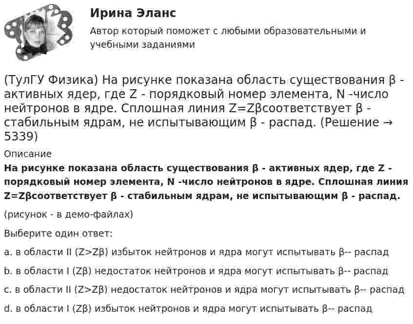     
          Описание
          На рисунке показана область существования β - активных ядер, где Z - порядковый номер элемента, N -число нейтронов в ядре. Сплошная линия Z=Zβсоответствует β - стабильным ядрам, не испытывающим β - распад. (рисунок - в демо-файлах)Выберите один ответ:a. в области II (Z>Zβ) избыток нейтронов и ядра могут испытывать β-- распадb. в области I (Zβ) недостаток нейтронов и ядра могут испытывать β-- распадc. в области II (Z>Zβ) недостаток нейтронов и ядра могут испытывать β-- распадd. в области I (Zβ) избыток нейтронов и ядра могут испытывать β-- распад  
            
            
            ТулГУ Физика Контрольная работа за 2 семестр Вариант 2(ТулГУ Физика) На рисунке показана область существования β - активных ядер, где Z - порядковый номер элемента, N -число нейтронов в ядре. Сплошная линия Z=Zβсоответствует β - стабильным ядрам, не испытывающим β - распад.(ТулГУ Физика) На рисунке представлен график распределения молекул идеального газа по величинам скоростей (распределение Максвелла). На оси абсцисс обозначены величины средней, среднеквадратичной и наиболее вероятной скорости. Укажите, какая(ТулГУ Физика) На рисунке представлен прямой цикл тепловой машины в координатах Т — S , где Т — термодинамическая температура, S — энтропия. Укажите участки, на которых тепло поступает в рабочее тело машины от нагревателей, и участки, где тепло 💯 ТулГУ Физика (правильные ответы на тесты)ТулГу Физика (семстр 2,3) Тест за первый семестр: механика ,молекулярная физика. Тест за второй семестр. Тест за третий семестр: оптика ,квантовая физика(ТулГУ Физика) Тело массой 1 кг разгоняется под действием постоянной силы из состояния покоя до скорости 4 м/с. При этом сила совершает работу…💯 ТулГУ Физика (все ответы на тесты, сентябрь 2022)💯 ТулГУ Физика (все ответы на тесты, февраль 2023)ТулГУ Физика Контрольная работа №1ТулГУ Физика Контрольная работа №2Тулгу Физика Контрольная работа за 1 семестр 2 вариантТулГУ Физика Контрольная работа за 1 семестр Вариант 1ТулГУ Физика Контрольная работа за 1 семестр Вариант 2