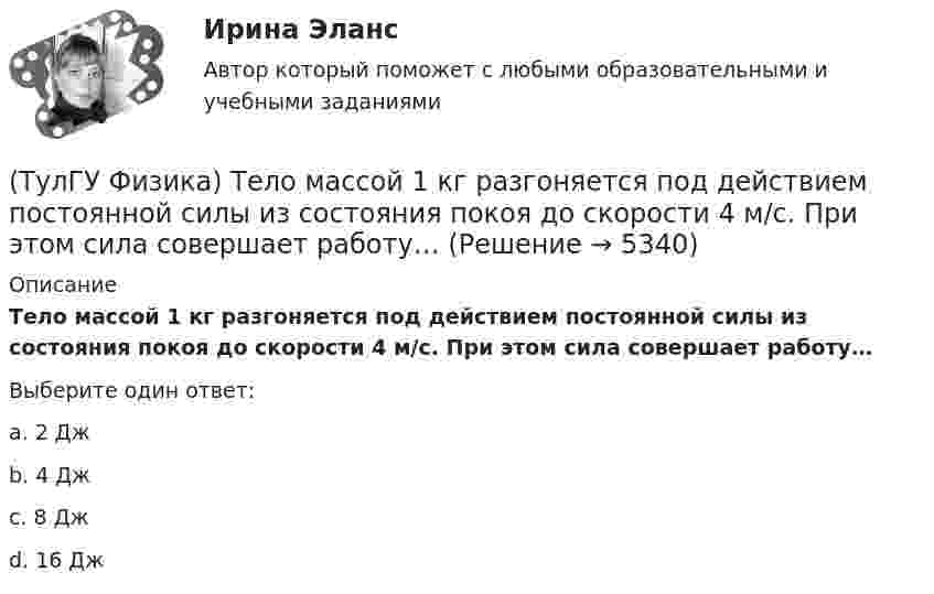      
          Описание
          Тело массой 1 кг разгоняется под действием постоянной силы из состояния покоя до скорости 4 м/с. При этом сила совершает работу…Выберите один ответ:a. 2 Джb. 4 Джc. 8 Джd. 16 Дж  
            
            
            ТулГу Физика (семстр 2,3) Тест за первый семестр: механика ,молекулярная физика. Тест за второй семестр. Тест за третий семестр: оптика ,квантовая физика(ТулГУ Физика) Тело массой 1 кг разгоняется под действием постоянной силы из состояния покоя до скорости 4 м/с. При этом сила совершает работу…ТулГу Физика Тест за второй семестрТулГУ Физика > Тест за второй семестр (правильные ответы на тест)💯 ТулГУ Физика > Тест за первый семестр: механика, молекулярная физика (правильные ответы на тест)💯 ТулГУ Физика > Тест за третий семестр: оптика, квантовая физика (правильные ответы на тест)(ТулГУ Физика) Тонкий обруч с массой m = 0,1 кг и с радиусом R = 0,5 м катится без проскальзывания и имеет в начальный момент времени кинетическую энергию 800 Дж. Момент сил трения совершил работу 200 Дж. Кинетическая энергия вращательного движенияТулГУ Физика Контрольная работа за 1 семестр Вариант 1ТулГУ Физика Контрольная работа за 1 семестр Вариант 2ТулГУ Физика Контрольная работа за 2 семестр Вариант 1ТулГУ Физика Контрольная работа за 2 семестр Вариант 2(ТулГУ Физика) На рисунке показана область существования β - активных ядер, где Z - порядковый номер элемента, N -число нейтронов в ядре. Сплошная линия Z=Zβсоответствует β - стабильным ядрам, не испытывающим β - распад.(ТулГУ Физика) На рисунке представлен график распределения молекул идеального газа по величинам скоростей (распределение Максвелла). На оси абсцисс обозначены величины средней, среднеквадратичной и наиболее вероятной скорости. Укажите, какая(ТулГУ Физика) На рисунке представлен прямой цикл тепловой машины в координатах Т — S , где Т — термодинамическая температура, S — энтропия. Укажите участки, на которых тепло поступает в рабочее тело машины от нагревателей, и участки, где тепло 