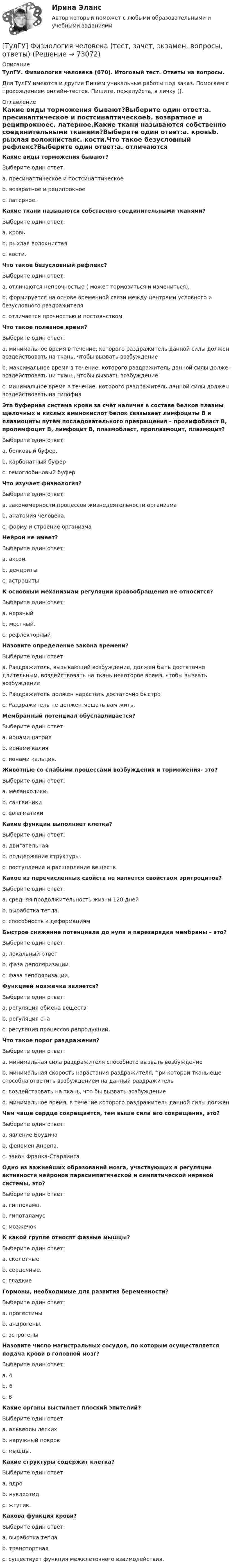      
            Описание
            ТулГУ. Физиология человека (670). Итоговый тест. Ответы на вопросы.Для ТулГУ имеются и другие  Пишем уникальные работы под заказ. Помогаем с прохождением онлайн-тестов. Пишите, пожалуйста, в личку (). 
            Оглавление
            Какие виды торможения бывают?Выберите один ответ:a. пресинаптическое и постсинаптическоеb. возвратное и реципрокноеc. латерное.Какие ткани называются собственно соединительными тканями?Выберите один ответ:a. кровьb. рыхлая волокнистаяc. кости.Что такое безусловный рефлекс?Выберите один ответ:a. отличаются непрочностью ( может тормозиться и измениться).b. формируется на основе временной связи между центрами условного и безусловного раздражителяc. отличается прочностью и постоянствомЧто такое полезное время?Выберите один ответ:a. минимальное время в течение, которого раздражитель данной силы должен воздействовать на ткань, чтобы вызвать возбуждениеb. максимальное время в течение, которого раздражитель данной силы должен воздействовать ни ткань, чтобы вызвать возбуждениеc. минимальное время в течение, которого раздражитель данной силы должен воздействовать на гипофизЭта буферная система крови за счёт наличия в составе белков плазмы щелочных и кислых аминокислот белок связывает лимфоциты В и плазмоциты путём последовательного превращения – пролифобласт В, пролимфоцит В, лимфоцит В, плазмобласт, проплазмоцит, плазмоцит?Выберите один ответ:a. белковый буфер.b. карбонатный буферc. гемоглобиновый буферЧто изучает физиология?Выберите один ответ:a. закономерности процессов жизнедеятельности организмаb. анатомия человека.c. форму и строение организмаНейрон не имеет?Выберите один ответ:a. аксон.b. дендритыc. астроцитыК основным механизмам регуляции кровообращения не относится?Выберите один ответ:a. нервныйb. местный.c. рефлекторныйНазовите определение закона времени?Выберите один ответ:a. Раздражитель, вызывающий возбуждение, должен быть достаточно длительным, воздействовать на ткань некоторое время, чтобы вызвать возбуждениеb. Раздражитель должен нарастать достаточно быстроc. Раздражитель не должен мешать вам жить.Мембранный потенциал обуславливается?Выберите один ответ:a. ионами натрияb. ионами калияc. ионами кальция.Животные со слабыми процессами возбуждения и торможения- это?Выберите один ответ:a. меланхолики.b. сангвиникиc. флегматикиКакие функции выполняет клетка?Выберите один ответ:a. двигательнаяb. поддержание структуры.c. поступление и расщепление веществКакое из перечисленных свойств не является свойством эритроцитов?Выберите один ответ:a. средняя продолжительность жизни 120 дней b. выработка тепла. c. способность к деформациям Быстрое снижение потенциала до нуля и перезарядка мембраны – это?Выберите один ответ:a. локальный ответ b. фаза деполяризации c. фаза реполяризации. Функцией мозжечка является?Выберите один ответ:a. регуляция обмена веществ b. регуляция сна c. регуляция процессов репродукции. Что такое порог раздражения?Выберите один ответ:a. минимальная сила раздражителя способного вызвать возбуждение b. минимальная скорость нарастания раздражителя, при которой ткань еще способна ответить возбуждением на данный раздражитель c. воздействовать на ткань, что бы вызвать возбуждение d. минимальное время, в течение которого раздражитель данной силы должен Чем чаще сердце сокращается, тем выше сила его сокращения, это?Выберите один ответ:a. явление Боудича b. феномен Анрепа. c. закон Франка-Старлинга Одно из важнейших образований мозга, участвующих в регуляции активности нейронов парасимпатической и симпатической нервной системы, это?Выберите один ответ:a. гиппокамп. b. гипоталамус c. мозжечок К какой группе относят фазные мышцы?Выберите один ответ:a. скелетные b. сердечные. c. гладкие Гормоны, необходимые для развития беременности?Выберите один ответ:a. прогестины b. андрогены. c. эстрогены Назовите число магистральных сосудов, по которым осуществляется подача крови в головной мозг?Выберите один ответ:a. 4 b. 6 c. 8 Какие органы выстилает плоский эпителий?Выберите один ответ:a. альвеолы легких b. наружный покров c. мышцы. Какие структуры содержит клетка?Выберите один ответ:a. ядро b. нуклеотид c. жгутик. Какова функция крови?Выберите один ответ:a. выработка тепла b. транспортная c. существует функция межклеточного взаимодействия.  
            
            
            👍  (ТулГУ) Физиология человека / Тема 5. Физиологические особенности зрительного анализатора. Нарушение функции. Меры профилактики. (Контрольная работа / Оценка - 81 балл (отлично))[ТулГУ] Физиология человека (тест, зачет, экзамен, вопросы, ответы)(ТулГУ Физиология человека) Чем больше растянута мышца, тем больше сила сокращений этой мышцы-💯 ТулГУ Физическая культура и спорт (все ответы на тест, декабрь 2022)💯 ТулГУ Физическая культура и спорт (все ответы на тест, октябрь 2022)[ТулГУ] Физическая культура и спорт (тест, зачет, экзамен, вопросы, ответы)ТулГу ФИЗИЧЕСКАЯ КУЛЬТУРА   на тему:  ВЛИЯНИЕ ФИЗИЧЕСКОЙ КУЛЬТУРЫ НА ЗДОРОВЬЕ ЧЕЛОВЕКА ТулГУ Физика > Тест за второй семестр (правильные ответы на тест)💯 ТулГУ Физика > Тест за первый семестр: механика, молекулярная физика (правильные ответы на тест)💯 ТулГУ Физика > Тест за третий семестр: оптика, квантовая физика (правильные ответы на тест)(ТулГУ Физика) Тонкий обруч с массой m = 0,1 кг и с радиусом R = 0,5 м катится без проскальзывания и имеет в начальный момент времени кинетическую энергию 800 Дж. Момент сил трения совершил работу 200 Дж. Кинетическая энергия вращательного движения(ТулГУ Физиология человека) Быстрое снижение потенциала действия до нуля и перезарядка мембраны – это?(ТулГУ Физиология человека) В норме сердце совершает в среднем за 1 минуту?(ТулГУ Физиология человека) Выбрать верный вариант формулировки закона Франка-Старлинга?