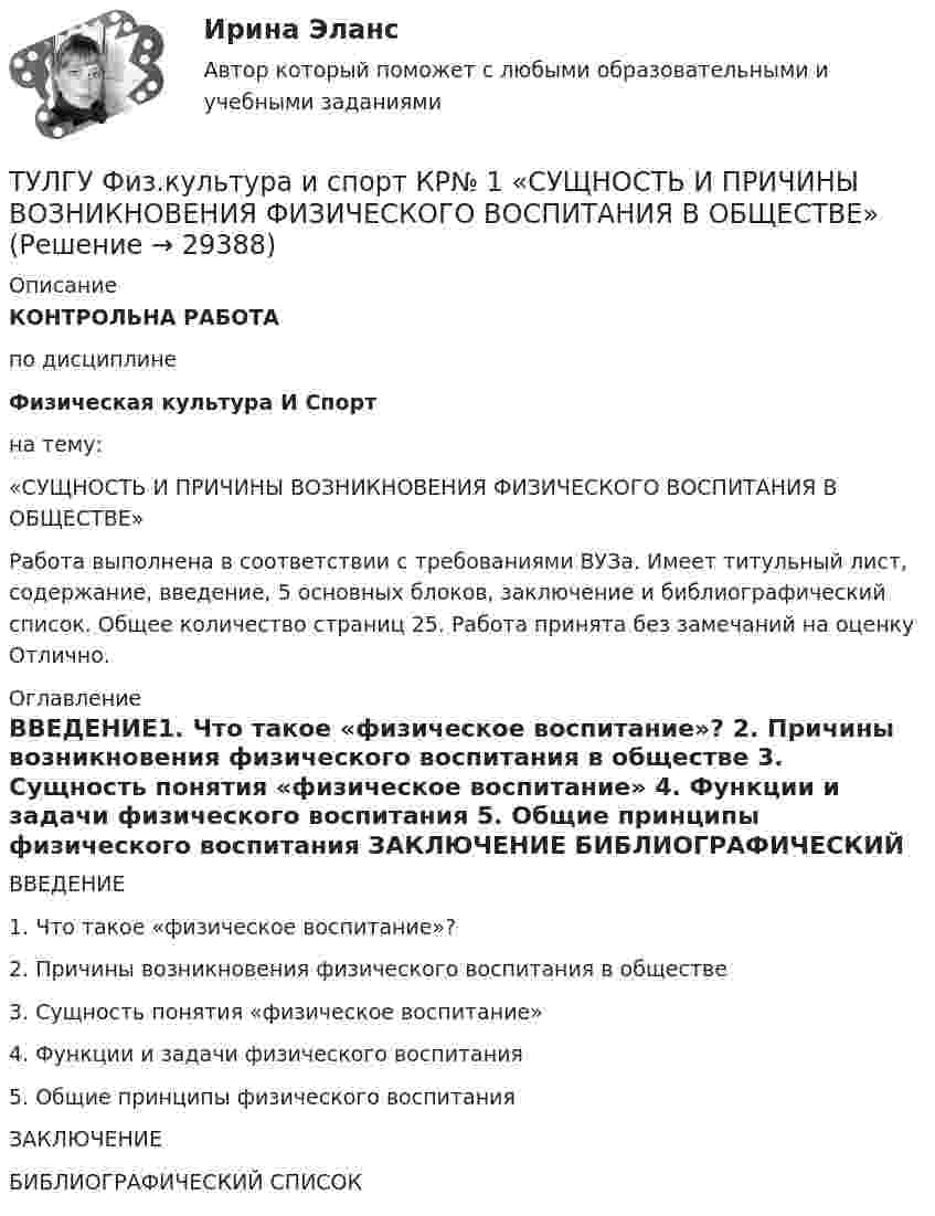     
          Описание
          КОНТРОЛЬНА РАБОТАпо дисциплинеФизическая культура И Спортна тему:«СУЩНОСТЬ И ПРИЧИНЫ ВОЗНИКНОВЕНИЯ ФИЗИЧЕСКОГО ВОСПИТАНИЯ В ОБЩЕСТВЕ»Работа выполнена в соответствии с требованиями ВУЗа. Имеет  титульный лист, содержание, введение, 5 основных блоков, заключение и библиографический список. Общее количество страниц 25. Работа принята без замечаний на  оценку Отлично.  
          Оглавление
          ВВЕДЕНИЕ1. Что такое «физическое воспитание»? 2. Причины возникновения физического воспитания в обществе 3. Сущность понятия «физическое воспитание» 4. Функции и задачи физического воспитания 5. Общие принципы физического воспитания ЗАКЛЮЧЕНИЕ БИБЛИОГРАФИЧЕСКИЙ СПИСОК  
            
            
            (ТулГУ) Физическую величину считают измеримой, еслиТУЛГУ Физ.культура и спорт КР№ 1 «СУЩНОСТЬ И ПРИЧИНЫ ВОЗНИКНОВЕНИЯ ФИЗИЧЕСКОГО ВОСПИТАНИЯ В ОБЩЕСТВЕ»ТулГУ Философия (ТулГУ Философия) Бытие – единое, сущее и не-сущее; порождающее и поглощающее все видимые вещи. Данная трактовка бытия принадлежит(ТулГУ Философия) Вектор развития вещей, процессов и явлений определяется диалектическим законом:(ТулГУ Философия) Взаимосвязь природы и общества не может характеризоваться:(ТулГУ Философия) Вид оценки, представленный в суждении: «Роза – прекрасна» можно охарактеризовать как:(ТулГУ Физиология человека) Чем больше растянута мышца, тем больше сила сокращений этой мышцы-💯 ТулГУ Физическая культура и спорт (все ответы на тест, декабрь 2022)💯 ТулГУ Физическая культура и спорт (все ответы на тест, октябрь 2022)[ТулГУ] Физическая культура и спорт (тест, зачет, экзамен, вопросы, ответы)ТулГу ФИЗИЧЕСКАЯ КУЛЬТУРА   на тему:  ВЛИЯНИЕ ФИЗИЧЕСКОЙ КУЛЬТУРЫ НА ЗДОРОВЬЕ ЧЕЛОВЕКА 👍 (ТулГУ) Физическая культура / Тема 5. Физическая культура в режиме трудового дня. (Контрольная работа / Оценка - отлично)👍 (ТулГУ) Физическая культура / Тема 9. Питание при занятиях физкультурно-спортивной деятельностью. (Контрольная работа / Оценка - отлично)
