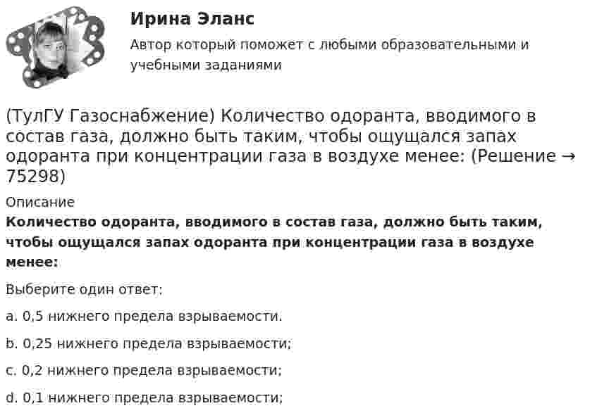      
            Описание
            Количество одоранта, вводимого в состав газа, должно быть таким, чтобы ощущался запах одоранта при концентрации газа в воздухе менее:Выберите один ответ:a. 0,5 нижнего предела взрываемости. b. 0,25 нижнего предела взрываемости; c. 0,2 нижнего предела взрываемости; d. 0,1 нижнего предела взрываемости;    
            
            
            (ТулГУ Газоснабжение) Искусственные газы получают в результате термической обработки:(ТулГУ Газоснабжение) Количество одоранта, вводимого в состав газа, должно быть таким, чтобы ощущался запах одоранта при концентрации газа в воздухе менее:(ТулГУ Газоснабжение) Кратность эжекции показывает отношение:(ТулГУ Газоснабжение) Минимальная тепловая мощность:(ТулГУ Газоснабжение) Наименьшей температурой самовоспламенения обладает:(ТулГУ Газоснабжение) На каком расстоянии выше крыши здания ГРП выводится продувочный газопровод? Не менее:(ТулГУ Газоснабжение) Номинальная относительная длина факела:(ТулГУ Газоснабжение) Верхний предел настройки ПЗК принимают...(ТулГУ Газоснабжение) В соответствии с классификацией городских газопроводов газопровод с рабочим давлением 0,5 МПа относится к газопроводам:(ТулГУ Газоснабжение) Газы, добываемые из чисто газовых месторождений имеют в своём составе основной компонент:(ТулГУ Газоснабжение) ГИИ работают удовлетворительно только при коэффициенте избытка воздуха :(ТулГУ Газоснабжение) ГИИ работают удовлетворительно только при коэффициенте избытка воздуха :(ТулГУ Газоснабжение) Долговечность конструкции определяют:(ТулГУ Газоснабжение) Долговечностью называют: