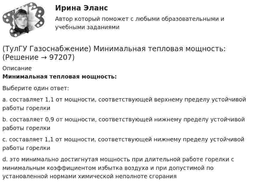      
            Описание
            Минимальная тепловая мощность:Выберите один ответ:a. составляет 1,1 от мощности, соответствующей верхнему пределу устойчивой работы горелки b. составляет 0,9 от мощности, соответствующей нижнему пределу устойчивой работы горелки c. составляет 1,1 от мощности, соответствующей нижнему пределу устойчивой работы горелки d. это минимально достигнутая мощность при длительной работе горелки с минимальным коэффициентом избытка воздуха и при допустимой по установленной нормами химической неполноте сгорания    
            
            
            (ТулГУ Газоснабжение) Кратность эжекции показывает отношение:(ТулГУ Газоснабжение) Минимальная тепловая мощность:(ТулГУ Газоснабжение) Наименьшей температурой самовоспламенения обладает:(ТулГУ Газоснабжение) На каком расстоянии выше крыши здания ГРП выводится продувочный газопровод? Не менее:(ТулГУ Газоснабжение) Номинальная относительная длина факела:(ТулГУ Газоснабжение) Номинальная относительная длина факела:💯 ТулГУ Газоснабжение (ответы на тесты, сентябрь 2022)(ТулГУ Газоснабжение) Газы, добываемые из чисто газовых месторождений имеют в своём составе основной компонент:(ТулГУ Газоснабжение) ГИИ работают удовлетворительно только при коэффициенте избытка воздуха :(ТулГУ Газоснабжение) ГИИ работают удовлетворительно только при коэффициенте избытка воздуха :(ТулГУ Газоснабжение) Долговечность конструкции определяют:(ТулГУ Газоснабжение) Долговечностью называют:(ТулГУ Газоснабжение) Если Р - число ребер графа; n - число элементарных колец; m - число вершин, то для плоских графов справедливо равенство(ТулГУ Газоснабжение) Искусственные газы получают в результате термической обработки: