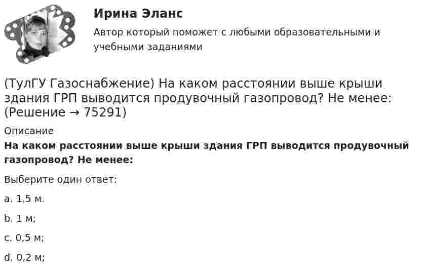      
            Описание
            На каком расстоянии выше крыши здания ГРП выводится продувочный газопровод? Не менее:Выберите один ответ:a. 1,5 м. b. 1 м; c. 0,5 м; d. 0,2 м;    
            
            
            (ТулГУ Газоснабжение) Наименьшей температурой самовоспламенения обладает:(ТулГУ Газоснабжение) На каком расстоянии выше крыши здания ГРП выводится продувочный газопровод? Не менее:(ТулГУ Газоснабжение) Номинальная относительная длина факела:(ТулГУ Газоснабжение) Номинальная относительная длина факела:💯 ТулГУ Газоснабжение (ответы на тесты, сентябрь 2022)(ТулГУ Газоснабжение) Площади поверхности рабочей мембраны взрывных клапанов для котлов тепло (паро) производительностью от 10 до 60 т/ч:(ТулГУ Газоснабжение) Подземные стальные газопроводы с давлением свыше 0,005 МПа до 0,3 МПа с изоляционным покрытием, выполненным с битумной мастикой или полимерной липкой лентой, испытываются:(ТулГУ Газоснабжение) ГИИ работают удовлетворительно только при коэффициенте избытка воздуха :(ТулГУ Газоснабжение) Долговечность конструкции определяют:(ТулГУ Газоснабжение) Долговечностью называют:(ТулГУ Газоснабжение) Если Р - число ребер графа; n - число элементарных колец; m - число вершин, то для плоских графов справедливо равенство(ТулГУ Газоснабжение) Искусственные газы получают в результате термической обработки:(ТулГУ Газоснабжение) Количество одоранта, вводимого в состав газа, должно быть таким, чтобы ощущался запах одоранта при концентрации газа в воздухе менее:(ТулГУ Газоснабжение) Кратность эжекции показывает отношение: