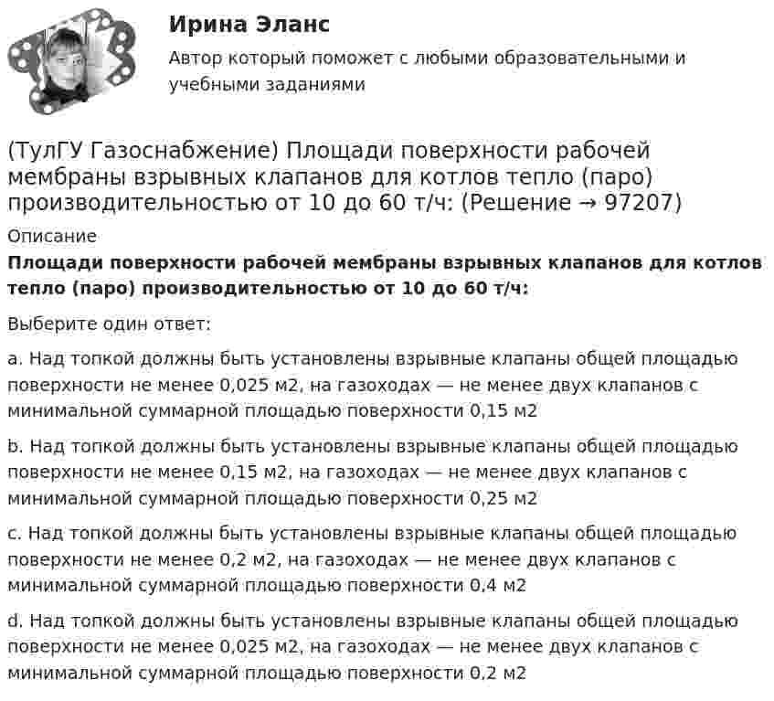      
            Описание
            Площади поверхности рабочей мембраны взрывных клапанов для котлов тепло (паро) производительностью от 10 до 60 т/ч:Выберите один ответ:a. Над топкой должны быть установлены взрывные клапаны общей площадью поверхности не менее 0,025 м2, на газоходах — не менее двух клапанов с минимальной суммарной площадью поверхности 0,15 м2 b. Над топкой должны быть установлены взрывные клапаны общей площадью поверхности не менее 0,15 м2, на газоходах — не менее двух клапанов с минимальной суммарной площадью поверхности 0,25 м2 c. Над топкой должны быть установлены взрывные клапаны общей площадью поверхности не менее 0,2 м2, на газоходах — не менее двух клапанов с минимальной суммарной площадью поверхности 0,4 м2 d. Над топкой должны быть установлены взрывные клапаны общей площадью поверхности не менее 0,025 м2, на газоходах — не менее двух клапанов с минимальной суммарной площадью поверхности 0,2 м2    
            
            
            💯 ТулГУ Газоснабжение (ответы на тесты, сентябрь 2022)(ТулГУ Газоснабжение) Площади поверхности рабочей мембраны взрывных клапанов для котлов тепло (паро) производительностью от 10 до 60 т/ч:(ТулГУ Газоснабжение) Подземные стальные газопроводы с давлением свыше 0,005 МПа до 0,3 МПа с изоляционным покрытием, выполненным с битумной мастикой или полимерной липкой лентой, испытываются:(ТулГУ Газоснабжение) Подземные стальные газопроводы с давлением свыше 0,3 МПа до 0,6 МПа с изоляционным покрытием, выполненным с применением экструдированного полиэтилена или стеклоэмали, испытываются:(ТулГУ Газоснабжение) Почвенной называю коррозию:(ТулГУ Газоснабжение) Предохранительный сбросной клапан (ПСК) –(ТулГУ Газоснабжение) Принцип сжигания газа в потоке с воздухом называется кинетическим, если:(ТулГУ Газоснабжение) Искусственные газы получают в результате термической обработки:(ТулГУ Газоснабжение) Количество одоранта, вводимого в состав газа, должно быть таким, чтобы ощущался запах одоранта при концентрации газа в воздухе менее:(ТулГУ Газоснабжение) Кратность эжекции показывает отношение:(ТулГУ Газоснабжение) Минимальная тепловая мощность:(ТулГУ Газоснабжение) Наименьшей температурой самовоспламенения обладает:(ТулГУ Газоснабжение) На каком расстоянии выше крыши здания ГРП выводится продувочный газопровод? Не менее:(ТулГУ Газоснабжение) Номинальная относительная длина факела: