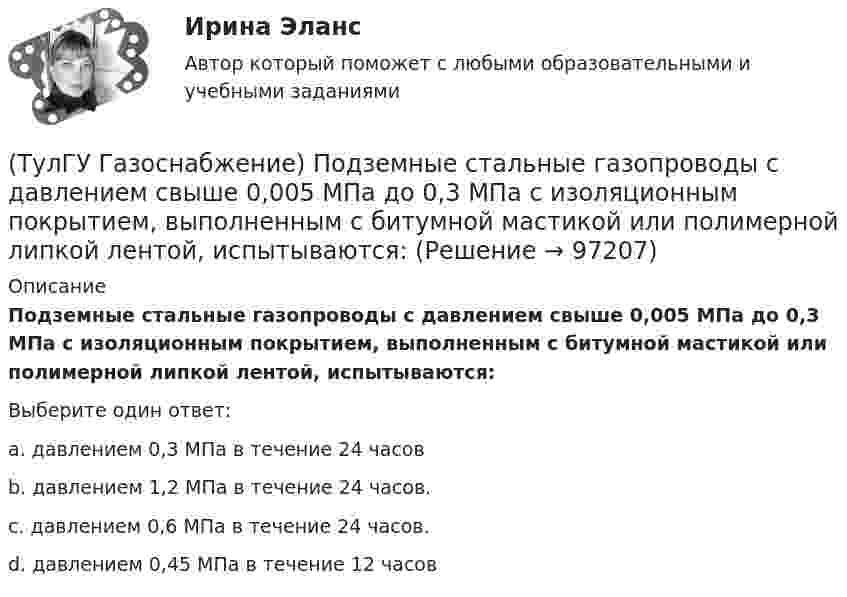      
            Описание
            Подземные стальные газопроводы с давлением свыше 0,005 МПа до 0,3 МПа с изоляционным покрытием, выполненным с битумной мастикой или полимерной липкой лентой, испытываются:Выберите один ответ:a. давлением 0,3 МПа в течение 24 часов b. давлением 1,2 МПа в течение 24 часов. c. давлением 0,6 МПа в течение 24 часов. d. давлением 0,45 МПа в течение 12 часов    
            
            
            (ТулГУ Газоснабжение) Площади поверхности рабочей мембраны взрывных клапанов для котлов тепло (паро) производительностью от 10 до 60 т/ч:(ТулГУ Газоснабжение) Подземные стальные газопроводы с давлением свыше 0,005 МПа до 0,3 МПа с изоляционным покрытием, выполненным с битумной мастикой или полимерной липкой лентой, испытываются:(ТулГУ Газоснабжение) Подземные стальные газопроводы с давлением свыше 0,3 МПа до 0,6 МПа с изоляционным покрытием, выполненным с применением экструдированного полиэтилена или стеклоэмали, испытываются:(ТулГУ Газоснабжение) Почвенной называю коррозию:(ТулГУ Газоснабжение) Предохранительный сбросной клапан (ПСК) –(ТулГУ Газоснабжение) Принцип сжигания газа в потоке с воздухом называется кинетическим, если:(ТулГУ Газоснабжение) При расчете кольцевых газовых сетей второй закон Кирхгофа позволяет составить уравнения, число которых равно:(ТулГУ Газоснабжение) Количество одоранта, вводимого в состав газа, должно быть таким, чтобы ощущался запах одоранта при концентрации газа в воздухе менее:(ТулГУ Газоснабжение) Кратность эжекции показывает отношение:(ТулГУ Газоснабжение) Минимальная тепловая мощность:(ТулГУ Газоснабжение) Наименьшей температурой самовоспламенения обладает:(ТулГУ Газоснабжение) На каком расстоянии выше крыши здания ГРП выводится продувочный газопровод? Не менее:(ТулГУ Газоснабжение) Номинальная относительная длина факела:(ТулГУ Газоснабжение) Номинальная относительная длина факела:
