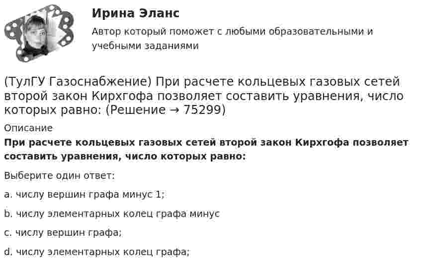      
            Описание
            При расчете кольцевых газовых сетей второй закон Кирхгофа позволяет составить уравнения, число которых равно:Выберите один ответ:a. числу вершин графа минус 1; b. числу элементарных колец графа минус c. числу вершин графа; d. числу элементарных колец графа;    
            
            
            (ТулГУ Газоснабжение) Принцип сжигания газа в потоке с воздухом называется кинетическим, если:(ТулГУ Газоснабжение) При расчете кольцевых газовых сетей второй закон Кирхгофа позволяет составить уравнения, число которых равно:(ТулГУ Газоснабжение) Прокладка газопроводов в тоннелях, коллекторах и каналах не допускается, за исключением:(ТулГУ Газоснабжение) Самыми широкими пределами воспламенения обладает:(ТулГУ Газоснабжение) Стабильность горения в отношении отрыва пламени…(ТулГУ Газоснабжение) Углеводороды – газы:(ТулГУ) Геометрически нижняя сумма Дарбу равна:(ТулГУ Газоснабжение) Номинальная относительная длина факела:(ТулГУ Газоснабжение) Номинальная относительная длина факела:💯 ТулГУ Газоснабжение (ответы на тесты, сентябрь 2022)(ТулГУ Газоснабжение) Площади поверхности рабочей мембраны взрывных клапанов для котлов тепло (паро) производительностью от 10 до 60 т/ч:(ТулГУ Газоснабжение) Подземные стальные газопроводы с давлением свыше 0,005 МПа до 0,3 МПа с изоляционным покрытием, выполненным с битумной мастикой или полимерной липкой лентой, испытываются:(ТулГУ Газоснабжение) Подземные стальные газопроводы с давлением свыше 0,3 МПа до 0,6 МПа с изоляционным покрытием, выполненным с применением экструдированного полиэтилена или стеклоэмали, испытываются:(ТулГУ Газоснабжение) Почвенной называю коррозию: