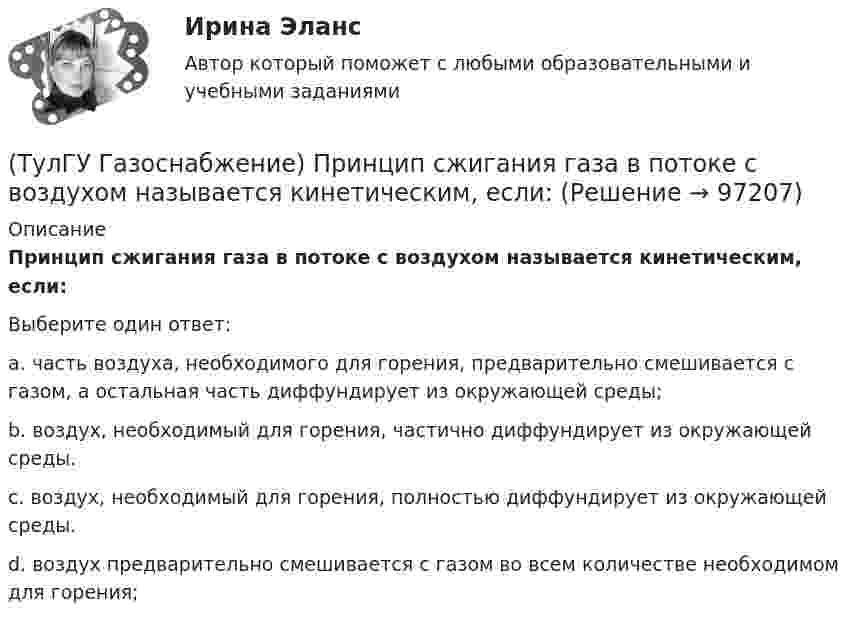      
            Описание
            Принцип сжигания газа в потоке с воздухом называется кинетическим, если:Выберите один ответ:a. часть воздуха, необходимого для горения, предварительно смешивается с газом, а остальная часть диффундирует из окружающей среды; b. воздух, необходимый для горения, частично диффундирует из окружающей среды. c. воздух, необходимый для горения, полностью диффундирует из окружающей среды. d. воздух предварительно смешивается с газом во всем количестве необходимом для горения;    
            
            
            (ТулГУ Газоснабжение) Предохранительный сбросной клапан (ПСК) –(ТулГУ Газоснабжение) Принцип сжигания газа в потоке с воздухом называется кинетическим, если:(ТулГУ Газоснабжение) При расчете кольцевых газовых сетей второй закон Кирхгофа позволяет составить уравнения, число которых равно:(ТулГУ Газоснабжение) Прокладка газопроводов в тоннелях, коллекторах и каналах не допускается, за исключением:(ТулГУ Газоснабжение) Самыми широкими пределами воспламенения обладает:(ТулГУ Газоснабжение) Стабильность горения в отношении отрыва пламени…(ТулГУ Газоснабжение) Углеводороды – газы:(ТулГУ Газоснабжение) На каком расстоянии выше крыши здания ГРП выводится продувочный газопровод? Не менее:(ТулГУ Газоснабжение) Номинальная относительная длина факела:(ТулГУ Газоснабжение) Номинальная относительная длина факела:💯 ТулГУ Газоснабжение (ответы на тесты, сентябрь 2022)(ТулГУ Газоснабжение) Площади поверхности рабочей мембраны взрывных клапанов для котлов тепло (паро) производительностью от 10 до 60 т/ч:(ТулГУ Газоснабжение) Подземные стальные газопроводы с давлением свыше 0,005 МПа до 0,3 МПа с изоляционным покрытием, выполненным с битумной мастикой или полимерной липкой лентой, испытываются:(ТулГУ Газоснабжение) Подземные стальные газопроводы с давлением свыше 0,3 МПа до 0,6 МПа с изоляционным покрытием, выполненным с применением экструдированного полиэтилена или стеклоэмали, испытываются: