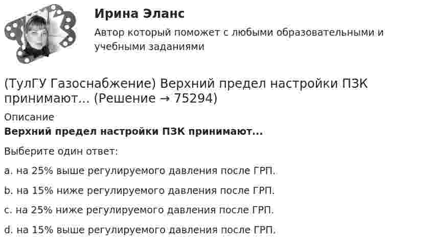      
            Описание
            Верхний предел настройки ПЗК принимают...Выберите один ответ:a. на 25% выше регулируемого давления после ГРП. b. на 15% ниже регулируемого давления после ГРП. c. на 25% ниже регулируемого давления после ГРП. d. на 15% выше регулируемого давления после ГРП.    
            
            
            💯 ТулГУ Газоснабжение [2 семестр] (ответы на тест, август 2022)(ТулГУ Газоснабжение) Верхний предел настройки ПЗК принимают...(ТулГУ Газоснабжение) В соответствии с классификацией городских газопроводов газопровод с рабочим давлением 0,5 МПа относится к газопроводам:(ТулГУ Газоснабжение) Газы, добываемые из чисто газовых месторождений имеют в своём составе основной компонент:(ТулГУ Газоснабжение) ГИИ работают удовлетворительно только при коэффициенте избытка воздуха :(ТулГУ Газоснабжение) ГИИ работают удовлетворительно только при коэффициенте избытка воздуха :(ТулГУ Газоснабжение) Долговечность конструкции определяют:(ТулГУ) Выключатели выбирают по(ТулГУ) Вы получили заказ на проведение социологического исследования. С какой основной процедуры вы начнете выполнять полученное задание.(ТулГУ) Высота строчных букв для шрифта 14:(ТулГУ) Высота эвакуационных выходов в свету должна быть:(ТулГУ) Высотная отметка верха плит покрытия у парапета +10,200. На какой отметке может быть расположен верхний шов стеновых панелей?(ТулГУ) Высотная отметка верха плиты покрытия у парапета +12,300. На какой отметке может быть расположен верхний шов сборных бетонных стеновых панелей?(ТулГУ) Выходное сопротивление (Rвых) ОУ обычно составляет для интегральных микросхем