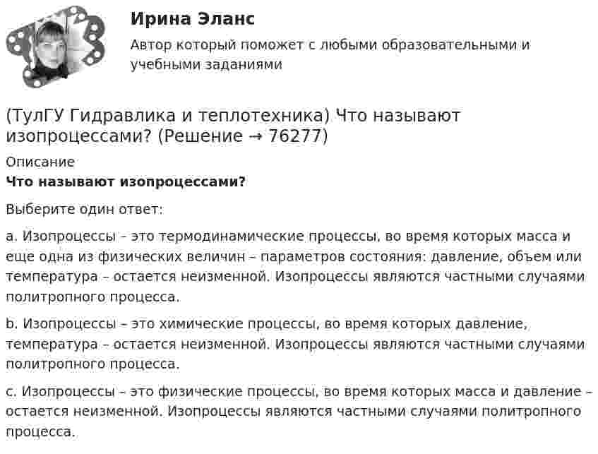      
            Описание
            Что называют изопроцессами?Выберите один ответ:a. Изопроцессы – это термодинамические процессы, во время которых масса и еще одна из физических величин – параметров состояния: давление, объем или температура – остается неизменной. Изопроцессы являются частными случаями политропного процесса.b. Изопроцессы – это химические процессы, во время которых давление, температура – остается неизменной. Изопроцессы являются частными случаями политропного процесса.c. Изопроцессы – это физические процессы, во время которых масса и давление – остается неизменной. Изопроцессы являются частными случаями политропного процесса.   
            
            
            (ТулГУ Гидравлика и теплотехника) Что называют изобарным процессом?(ТулГУ Гидравлика и теплотехника) Что называют изопроцессами?(ТулГУ Гидравлика и теплотехника) Что называют изотермическим процессом?(ТулГУ Гидравлика и теплотехника) Что называют изохорным процессом?(ТулГУ Гидравлика и теплотехника) Что называют тепловым излучением?(ТулГУ Гидравлика и теплотехника) Что такое активные и пассивные газы?(ТулГУ Гидравлика и теплотехника) Что такое дальнобойность струи?💯 ТулГУ Гидравлика и теплотехника (теплофизика, гидрогазодинамика) 4 семестр (ответы на тест, август 2022)[ТулГУ] Гидравлика и теплотехника (тест, зачет, экзамен, вопросы, ответы)(ТулГУ Гидравлика и теплотехника) Формула Остроградского-Гаусса(ТулГУ Гидравлика и теплотехника) Формулировка Кельвина(ТулГУ Гидравлика и теплотехника) Формулировка сублимации или возгонки.(ТулГУ Гидравлика и теплотехника) Чему равна удельная теплоемкость?(ТулГУ Гидравлика и теплотехника) Чему равно допустимое содержание углекислого газа в шахтном воздухе? (Вентиляционная струя исходит из крыла горизонта, шахты)