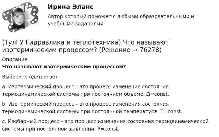     
            Описание
            Что называют изотермическим процессом?Выберите один ответ:a. Изотермический процесс – это процесс изменения состояния термодинамической системы при постоянном объеме. Ω=const. b. Изотермический процесс – это процесс изменения состояния термодинамической системы при постоянной температуре. Т=const. c. Изобарный процесс – это процесс изменения состояния термодинамической системы при постоянном давлении. P=const.    
            
            
            (ТулГУ Гидравлика и теплотехника) Что называют изопроцессами?(ТулГУ Гидравлика и теплотехника) Что называют изотермическим процессом?(ТулГУ Гидравлика и теплотехника) Что называют изохорным процессом?(ТулГУ Гидравлика и теплотехника) Что называют тепловым излучением?(ТулГУ Гидравлика и теплотехника) Что такое активные и пассивные газы?(ТулГУ Гидравлика и теплотехника) Что такое дальнобойность струи?(ТулГУ Гидравлика и теплотехника) Что такое текучесть?[ТулГУ] Гидравлика и теплотехника (тест, зачет, экзамен, вопросы, ответы)(ТулГУ Гидравлика и теплотехника) Формула Остроградского-Гаусса(ТулГУ Гидравлика и теплотехника) Формулировка Кельвина(ТулГУ Гидравлика и теплотехника) Формулировка сублимации или возгонки.(ТулГУ Гидравлика и теплотехника) Чему равна удельная теплоемкость?(ТулГУ Гидравлика и теплотехника) Чему равно допустимое содержание углекислого газа в шахтном воздухе? (Вентиляционная струя исходит из крыла горизонта, шахты)(ТулГУ Гидравлика и теплотехника) Чему равно допустимое содержание углекислого газа в шахтном воздухе? (При проведении выработок по завалу)