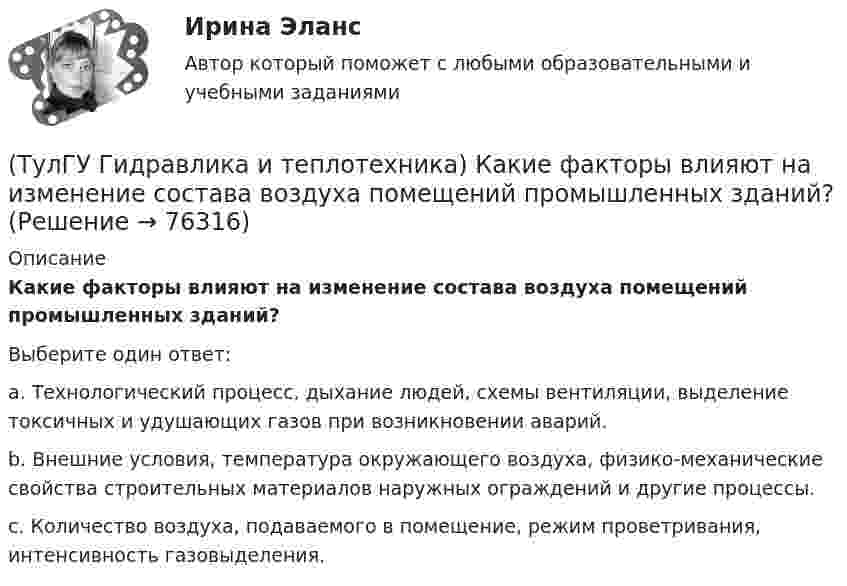     
            Описание
            Какие факторы влияют на изменение состава воздуха помещений промышленных зданий?Выберите один ответ:a. Технологический процесс, дыхание людей, схемы вентиляции, выделение токсичных и удушающих газов при возникновении аварий. b. Внешние условия, температура окружающего воздуха, физико-механические свойства строительных материалов наружных ограждений и другие процессы. c. Количество воздуха, подаваемого в помещение, режим проветривания, интенсивность газовыделения.    
            
            
            (ТулГУ Гидравлика и теплотехника) Какие параметры струй можно определить с помощью известных уравнений?(ТулГУ Гидравлика и теплотехника) Какие факторы влияют на изменение состава воздуха помещений промышленных зданий?(ТулГУ Гидравлика и теплотехника) Краевые условия - это(ТулГУ Гидравлика и теплотехника) Масса водяного пара, содержащегося в воздухе, в расчете на единичную массу сухого воздуха – это(ТулГУ Гидравлика и теплотехника) Определение гетерогенных термодинамических систем.(ТулГУ Гидравлика и теплотехника) Основное уравнение гидростатики(ТулГУ Гидравлика и теплотехника) Плавление вещества происходит потому, что💯 ТулГУ Гидравлика в строительстве (ответы на тест, октябрь 2022)💯 ТулГУ Гидравлика в строительстве (ответы на тест, сентябрь 2022)(ТулГУ Гидравлика в строительстве) От чего зависит величина коэффициента трения ( в зоне ламинарного режима?💯 ТулГУ Гидравлика в строительстве (правильные ответы на тест)(ТулГУ Гидравлика и теплотехника) Взрывается ли угарный газ в смеси с воздухом?(ТулГУ Гидравлика и теплотехника) Гомогенные термодинамические системы – это(ТулГУ Гидравлика и теплотехника) Значение массы молекулы имеет порядок