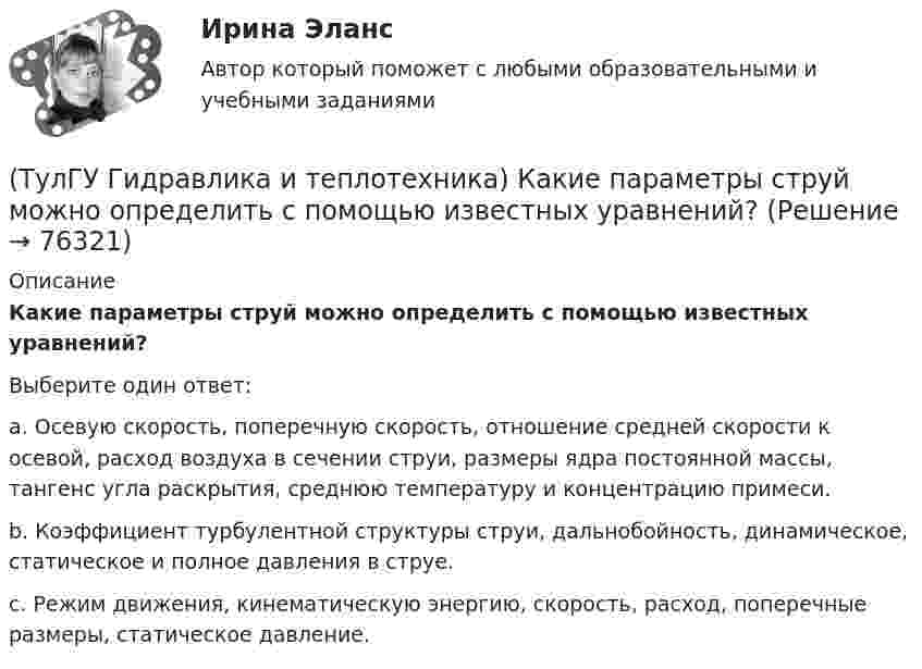      
            Описание
            Какие параметры струй можно определить с помощью известных уравнений?Выберите один ответ:a. Осевую скорость, поперечную скорость, отношение средней скорости к осевой, расход воздуха в сечении струи, размеры ядра постоянной массы, тангенс угла раскрытия, среднюю температуру и концентрацию примеси. b. Коэффициент турбулентной структуры струи, дальнобойность, динамическое, статическое и полное давления в струе. c. Режим движения, кинематическую энергию, скорость, расход, поперечные размеры, статическое давление.    
            
            
            (ТулГУ Гидравлика и теплотехника) Какие виды диффузионных потоков(ТулГУ Гидравлика и теплотехника) Какие параметры струй можно определить с помощью известных уравнений?(ТулГУ Гидравлика и теплотехника) Какие факторы влияют на изменение состава воздуха помещений промышленных зданий?(ТулГУ Гидравлика и теплотехника) Краевые условия - это(ТулГУ Гидравлика и теплотехника) Масса водяного пара, содержащегося в воздухе, в расчете на единичную массу сухого воздуха – это(ТулГУ Гидравлика и теплотехника) Определение гетерогенных термодинамических систем.(ТулГУ Гидравлика и теплотехника) Основное уравнение гидростатики💯 ТулГУ Гидравлика в строительстве (ответы на тест, декабрь 2022)💯 ТулГУ Гидравлика в строительстве (ответы на тест, октябрь 2022)💯 ТулГУ Гидравлика в строительстве (ответы на тест, сентябрь 2022)(ТулГУ Гидравлика в строительстве) От чего зависит величина коэффициента трения ( в зоне ламинарного режима?💯 ТулГУ Гидравлика в строительстве (правильные ответы на тест)(ТулГУ Гидравлика и теплотехника) Взрывается ли угарный газ в смеси с воздухом?(ТулГУ Гидравлика и теплотехника) Гомогенные термодинамические системы – это