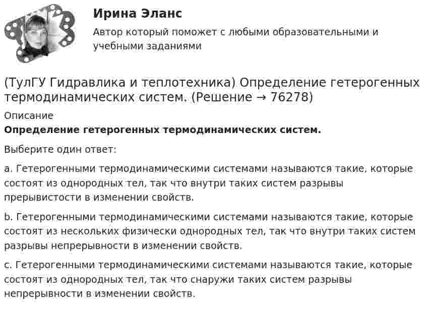     
            Описание
            Определение гетерогенных термодинамических систем.Выберите один ответ:a. Гетерогенными термодинамическими системами называются такие, которые состоят из однородных тел, так что внутри таких систем разрывы прерывистости в изменении свойств. b. Гетерогенными термодинамическими системами называются такие, которые состоят из нескольких физически однородных тел, так что внутри таких систем разрывы непрерывности в изменении свойств. c. Гетерогенными термодинамическими системами называются такие, которые состоят из однородных тел, так что снаружи таких систем разрывы непрерывности в изменении свойств.    
            
            
            (ТулГУ Гидравлика и теплотехника) Масса водяного пара, содержащегося в воздухе, в расчете на единичную массу сухого воздуха – это(ТулГУ Гидравлика и теплотехника) Определение гетерогенных термодинамических систем.(ТулГУ Гидравлика и теплотехника) Основное уравнение гидростатики(ТулГУ Гидравлика и теплотехника) Плавление вещества происходит потому, что(ТулГУ Гидравлика и теплотехника) По какой формуле определяется статическое давление столба воздуха?(ТулГУ Гидравлика и теплотехника) По какой формуле рассчитываются общие потери давления?(ТулГУ Гидравлика и теплотехника) Постоянная Авогадро:💯 ТулГУ Гидравлика в строительстве (правильные ответы на тест)(ТулГУ Гидравлика и теплотехника) Взрывается ли угарный газ в смеси с воздухом?(ТулГУ Гидравлика и теплотехника) Гомогенные термодинамические системы – это(ТулГУ Гидравлика и теплотехника) Значение массы молекулы имеет порядок(ТулГУ Гидравлика и теплотехника) Какие виды диффузионных потоков(ТулГУ Гидравлика и теплотехника) Какие параметры струй можно определить с помощью известных уравнений?(ТулГУ Гидравлика и теплотехника) Какие факторы влияют на изменение состава воздуха помещений промышленных зданий?
