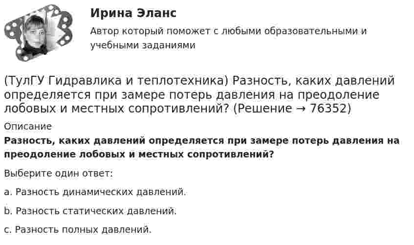      
            Описание
            Разность, каких давлений определяется при замере потерь давления на преодоление лобовых и местных сопротивлений?Выберите один ответ:a. Разность динамических давлений. b. Разность статических давлений. c. Разность полных давлений.    
            
            
            (ТулГУ Гидравлика и теплотехника) Работа цикла(ТулГУ Гидравлика и теплотехника) Разность, каких давлений определяется при замере потерь давления на преодоление лобовых и местных сопротивлений?(ТулГУ Гидравлика и теплотехника) Режимы реологические закономерности для различных видов жидкостей. Ламинарное течение вязкой жидкости.(ТулГУ Гидравлика и теплотехника) Скорость, при которой функция распределения достигает максимума – это💯 ТулГУ Гидравлика и теплотехника (теплофизика, гидрогазодинамика) 4 семестр (ответы на тест, август 2022)[ТулГУ] Гидравлика и теплотехника (тест, зачет, экзамен, вопросы, ответы)(ТулГУ Гидравлика и теплотехника) Формула Остроградского-Гаусса(ТулГУ Гидравлика и теплотехника) Основное уравнение гидростатики(ТулГУ Гидравлика и теплотехника) Плавление вещества происходит потому, что(ТулГУ Гидравлика и теплотехника) По какой формуле определяется статическое давление столба воздуха?(ТулГУ Гидравлика и теплотехника) По какой формуле рассчитываются общие потери давления?(ТулГУ Гидравлика и теплотехника) Постоянная Авогадро:(ТулГУ Гидравлика и теплотехника) Почему в правой части формул молекулярного и турбулентного диффузионных потоков стоит знак минус?(ТулГУ Гидравлика и теплотехника) При каких видах насадок дальнобойность струи будет наибольшей и при каких наименьшей?