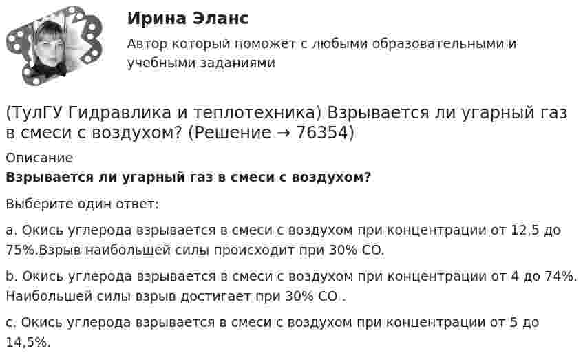      
            Описание
            Взрывается ли угарный газ в смеси с воздухом?Выберите один ответ:a. Окись углерода взрывается в смеси с воздухом при концентрации от 12,5 до 75%.Взрыв наибольшей силы происходит при 30% CO. b. Окись углерода взрывается в смеси с воздухом при концентрации от 4 до 74%. Наибольшей силы взрыв достигает при 30% СО . c. Окись углерода взрывается в смеси с воздухом при концентрации от 5 до 14,5%.    
            
            
            💯 ТулГУ Гидравлика в строительстве (правильные ответы на тест)(ТулГУ Гидравлика и теплотехника) Взрывается ли угарный газ в смеси с воздухом?(ТулГУ Гидравлика и теплотехника) Гомогенные термодинамические системы – это(ТулГУ Гидравлика и теплотехника) Значение массы молекулы имеет порядок(ТулГУ Гидравлика и теплотехника) Какие виды диффузионных потоков(ТулГУ Гидравлика и теплотехника) Какие параметры струй можно определить с помощью известных уравнений?(ТулГУ Гидравлика и теплотехника) Какие факторы влияют на изменение состава воздуха помещений промышленных зданий?(ТулГУ) Геометрически нижняя сумма Дарбу равна:(ТулГУ Гидравлика в строительстве) Как изменится величина коэффициента местного сопротивления при увеличении числа Рейнольдса при турбулентном режиме движения?(ТулГУ Гидравлика в строительстве) Каков энергетический эквивалент понятию пьезометрический напор?💯 ТулГУ Гидравлика в строительстве (ответы на тест, август 2022)💯 ТулГУ Гидравлика в строительстве (ответы на тест, декабрь 2022)💯 ТулГУ Гидравлика в строительстве (ответы на тест, октябрь 2022)💯 ТулГУ Гидравлика в строительстве (ответы на тест, сентябрь 2022)