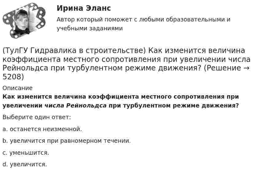      
          Описание
          Как изменится величина коэффициента местного сопротивления при увеличении числа Рейнольдса при турбулентном режиме движения?Выберите один ответ:a. останется неизменной. b. увеличится при равномерном течении. c. уменьшится. d. увеличится.   
            
            
            (ТулГУ) Геометрически нижняя сумма Дарбу равна:(ТулГУ Гидравлика в строительстве) Как изменится величина коэффициента местного сопротивления при увеличении числа Рейнольдса при турбулентном режиме движения?(ТулГУ Гидравлика в строительстве) Каков энергетический эквивалент понятию пьезометрический напор?💯 ТулГУ Гидравлика в строительстве (ответы на тест, август 2022)💯 ТулГУ Гидравлика в строительстве (ответы на тест, декабрь 2022)💯 ТулГУ Гидравлика в строительстве (ответы на тест, октябрь 2022)💯 ТулГУ Гидравлика в строительстве (ответы на тест, сентябрь 2022)(ТулГУ Газоснабжение) Почвенной называю коррозию:(ТулГУ Газоснабжение) Предохранительный сбросной клапан (ПСК) –(ТулГУ Газоснабжение) Принцип сжигания газа в потоке с воздухом называется кинетическим, если:(ТулГУ Газоснабжение) При расчете кольцевых газовых сетей второй закон Кирхгофа позволяет составить уравнения, число которых равно:(ТулГУ Газоснабжение) Прокладка газопроводов в тоннелях, коллекторах и каналах не допускается, за исключением:(ТулГУ Газоснабжение) Самыми широкими пределами воспламенения обладает:(ТулГУ Газоснабжение) Стабильность горения в отношении отрыва пламени…