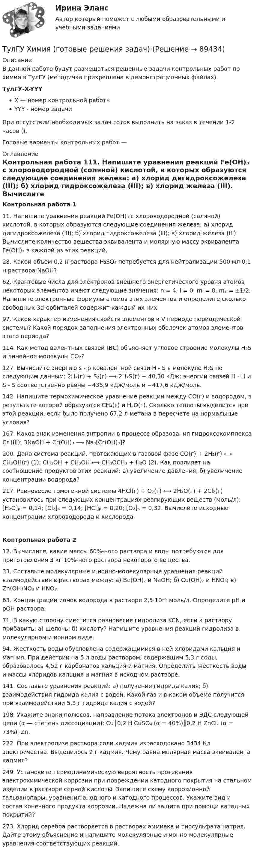     
            Описание
            В данной работе будут размещаться решенные задачи контрольных работ по химии в ТулГУ (методичка прикреплена в демонстрационных файлах).ТулГУ-X-YYYX — номер контрольной работыYYY - номер задачиПри отсутствии необходимых задач готов выполнить на заказ в течении 1-2 часов ().Готовые варианты контрольных работ —  
            Оглавление
            Контрольная работа 111. Напишите уравнения реакций Fe(OH)₃ с хлороводородной (соляной) кислотой, в которых образуются следующие соединения железа: а) хлорид дигидроксожелеза (III); б) хлорид гидроксожелеза (III); в) хлорид железа (III). Вычислите количество вещества эквивалента и молярную массу эквивалента Fe(OH)₃ в каждой из этих реакций.28. Какой объем 0,2 н раствора H₂SO₄ потребуется для нейтрализации 500 мл 0,1 н раствора NaOH?62. Квантовые числа для электронов внешнего энергетического уровня атомов некоторых элементов имеют следующие значения: n = 4, l = 0, mₗ = 0, mₛ = ±1/2. Напишите электронные формулы атомов этих элементов и определите сколько свободных 3d-орбиталей содержит каждый их них.97. Каков характер изменения свойств элементов в V периоде периодической системы? Какой порядок заполнения электронных оболочек атомов элементов этого периода? 114. Как метод валентных связей (ВС) объясняет угловое строение молекулы H₂S и линейное молекулы CO₂? 127. Вычислите энергию s－p ковалентной связи H－S в молекуле H₂S по следующим данным: 2H₂(г) + S₂(г) ⟶ 2H₂S(г) − 40,30 кДж; энергии связей H－H и S－S соответственно равны −435,9 кДж/моль и −417,6 кДж/моль. 142. Напишите термохимическое уравнение реакции между CO(г) и водородом, в результате которой образуются CH₄(г) и H₂O(г). Сколько теплоты выделится при этой реакции, если было получено 67,2 л метана в пересчете на нормальные условия? 167. Каков знак изменения энтропии в процессе образования гидроксокомплекса Cr (III): 3NaOH + Cr(OH)₃ ⟶ Na₃[Cr(OH)₃]? 200. Дана система реакций, протекающих в газовой фазе CO(г) + 2H₂(г) ⟷ CH₃OH(г) (1); CH₃OH + CH₃OH ⟷ CH₃OCH₃ + H₂O (2). Как повлияет на соотношение продуктов этих реакций: а) увеличение давления, б) увеличение концентрации водорода? 217. Равновесие гомогенной системы 4HCl(г) + O₂(г) ⟷ 2H₂O(г) + 2Cl₂(г) установилось при следующих концентрациях реагирующих веществ (моль/л): [H₂O]ₚ = 0,14; [Cl₂]ₚ = 0,14; [HCl]ₚ = 0,20; [O₂]ₚ = 0,32. Вычислите исходные концентрации хлороводорода и кислорода. Контрольная работа 212. Вычислите, какие массы 60%-ного раствора и воды потребуются для приготовления 3 кг 10%-ного раствора некоторого вещества. 33. Составьте молекулярные и ионно-молекулярные уравнения реакций взаимодействия в растворах между: а) Be(OH)₂ и NaOH; б) Cu(OH)₂ и HNO₃; в) Zn(OH)NO₃ и HNO₃.63. Концентрации ионов водорода в растворе 2,5⋅10⁻⁵ моль/л. Определите pH и pOH раствора. 71. В какую сторону сместится равновесие гидролиза KCN, если к раствору прибавить: а) щелочь; б) кислоту? Напишите уравнения реакций гидролиза в молекулярном и ионном виде.94. Жесткость воды обусловлена содержащимися в ней хлоридами кальция и магния. При действии на 5 л воды раствором, содержащим 5,3 г соды, образовалось 4,52 г карбонатов кальция и магния. Определить жесткость воды и массы хлоридов кальция и магния в исходном растворе. 141. Составьте уравнения реакций: а) получения гидрида калия; б) взаимодействия гидрида калия с водой. Какой газ и в каком объеме получится при взаимодействии 5,3 г гидрида калия с водой?198. Укажите знаки полюсов, направление потока электронов и ЭДС следующей цепи (α — степень диссоциации): Cu│0,2 H CuSO₄ (α = 40%)║0,2 H ZnCl₂ (α = 73%)│Zn.  222. При электролизе раствора соли кадмия израсходовано 3434 Кл электричества. Выделилось 2 г кадмия. Чему равна молярная масса эквивалента кадмия?249. Установите термодинамическую вероятность протекания электрохимической коррозии при повреждении катодного покрытия на стальном изделии в растворе серной кислоты. Запишите схему коррозионной гальванопары, уравнения анодного и катодного процессов. Укажите вид и состав конечного продукта коррозии. Надежна ли защита при помощи катодных покрытий? 273. Хлорид серебра растворяется в растворах аммиака и тиосульфата натрия. Дайте этому объяснение и напишите молекулярные и ионно-молекулярные уравнения соответствующих реакций.   
            
            
            (ТулГУ Химия воды и процессы водоподготовки) Что называется емкостью поглощения катионитаТулГУ Химия (готовые решения задач)[ТулГУ] Химия (контрольная №1, вариант 15)[ТулГУ] Химия (контрольная №1, вариант 18)[ТулГУ] Химия (контрольная №1, вариант 22)[ТулГУ] Химия (контрольная №1, вариант 43)[ТулГУ] Химия (контрольная №1, вариант 6)(ТулГУ Химия воды и процессы водоподготовки) Определить содержание кальция Ccа в воде, если молекулярная масса МMg2+=24, МCa2+ =40. Жесткость исходной воды составляет 10 мг-.экв/л, CMg2+ =60 мг/л.(ТулГУ Химия воды и процессы водоподготовки) Осветлитель коридорного типа состоит:💯 ТулГУ Химия воды и процессы водоподготовки (ответы на тест, ноябрь 2022)(ТулГУ Химия воды и процессы водоподготовки) Отмывку анионитовых фильтров первой ступени после регенерации следует производить(ТулГУ Химия воды и процессы водоподготовки) Отношение диаметра вертикального отстойника к высоте зону осаждения должно быть в пределах:(ТулГУ Химия воды и процессы водоподготовки) Потенциал коллоидной частицы на границе адсорбционного слоя(ТулГУ Химия воды и процессы водоподготовки) Приготовление раствора активной кремнекислоты производится