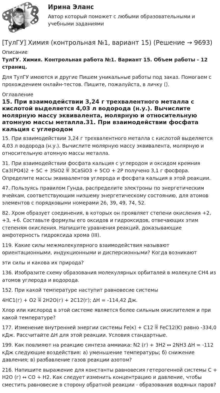      
          Описание
          ТулГУ. Химия. Контрольная работа №1. Вариант 15. Объем работы - 12 страниц.Для ТулГУ имеются и другие  Пишем уникальные работы под заказ. Помогаем с прохождением онлайн-тестов. Пишите, пожалуйста, в личку (). 
          Оглавление
          15. При взаимодействии 3,24 г трехвалентного металла с кислотой выделяется 4,03 л водорода (н.у.). Вычислите молярную массу эквивалента, молярную и относительную атомную массы металла.31. При взаимодействии фосфата кальция с углеродом и оксидом кремния Ca3(PO4)2 + 5C + 3SiO2  3CaSiO3 + 5СО + 2Р получено 3,1 г фосфора. Определите массы эквивалентов углерода и фосфата кальция в этой реакции.47. Пользуясь правилом Гунда, распределите электроны по энергетическим ячейкам, соответствующим низшему энергетическому состоянию, для атомов элементов с порядковыми номерами 26, 39, 49, 74, 52.82. Хром образует соединения, в которых он проявляет степени окисления +2, +3, +6. Составьте формулы его оксидов и гидроксидов, отвечающих этим степеням окисления. Напишите уравнения реакций, доказывающие амфотерность гидроксида хрома (III).119. Какие силы межмолекулярного взаимодействия называют ориентационными, индукционными и дисперсионными? Когда возникаютэти силы и какова их природа?136. Изобразите схему образования молекулярных орбиталей в молекуле СН4 из атомов углерода и водорода.152. При какой температуре наступит равновесие системы4НС1(г) + О2  2Н2О(г) + 2С12(г); ∆Н = -114,42 Дж.Хлор или кислород в этой системе является более сильным окислителем и при какой температуре?177. Изменение внутренней энергии системы Fe(к) + С12  FeС12(K) равно -334,0 кДж. Рассчитайте ∆Н для этой реакции. Условия стандартные.199. Как повлияют на реакцию синтеза аммиака: N2 (г) + 3Н2 ↔ 2NH3 ∆Н = -112 кДж следующие воздействия: а) уменьшение температуры; б) снижение давления; в) разбавление газов реакции азотом?216. Напишите выражение для константы равновесия гетерогенной системы С + Н2О (г) ↔ СО + Н2. Как следует изменить концентрацию и давление, чтобы сместить равновесие в сторону обратной реакции - образования водяных паров? 
            
            
            ТулГУ Химия (готовые решения задач)[ТулГУ] Химия (контрольная №1, вариант 15)[ТулГУ] Химия (контрольная №1, вариант 18)[ТулГУ] Химия (контрольная №1, вариант 22)[ТулГУ] Химия (контрольная №1, вариант 43)[ТулГУ] Химия (контрольная №1, вариант 6)[ТулГУ] Химия (контрольная №2, вариант 22)(ТулГУ Химия воды и процессы водоподготовки) Осветлитель коридорного типа состоит:💯 ТулГУ Химия воды и процессы водоподготовки (ответы на тест, ноябрь 2022)(ТулГУ Химия воды и процессы водоподготовки) Отмывку анионитовых фильтров первой ступени после регенерации следует производить(ТулГУ Химия воды и процессы водоподготовки) Отношение диаметра вертикального отстойника к высоте зону осаждения должно быть в пределах:(ТулГУ Химия воды и процессы водоподготовки) Потенциал коллоидной частицы на границе адсорбционного слоя(ТулГУ Химия воды и процессы водоподготовки) Приготовление раствора активной кремнекислоты производится(ТулГУ  Химия воды и процессы водоподготовки) Удельный расход соли на регенерацию Na-катионитовых фильтров второй ступени принимается