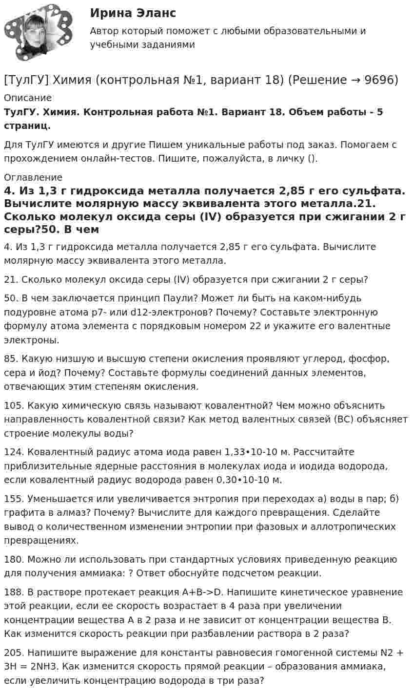     
          Описание
          ТулГУ. Химия. Контрольная работа №1. Вариант 18. Объем работы - 5 страниц.Для ТулГУ имеются и другие  Пишем уникальные работы под заказ. Помогаем с прохождением онлайн-тестов. Пишите, пожалуйста, в личку (). 
          Оглавление
          4. Из 1,3 г гидроксида металла получается 2,85 г его сульфата. Вычислите молярную массу эквивалента этого металла.21. Сколько молекул оксида серы (IV) образуется при сжигании 2 г серы?50. В чем заключается принцип Паули? Может ли быть на каком-нибудь подуровне атома р7- или d12-электронов? Почему? Составьте электронную формулу атома элемента с порядковым номером 22 и укажите его валентные электроны.85. Какую низшую и высшую степени окисления проявляют углерод, фосфор, сера и йод? Почему? Составьте формулы соединений данных элементов, отвечающих этим степеням окисления.105. Какую химическую связь называют ковалентной? Чем можно объяснить направленность ковалентной связи? Как метод валентных связей (ВС) объясняет строение молекулы воды?124. Ковалентный радиус атома иода равен 1,33•10-10 м. Рассчитайте приблизительные ядерные расстояния в молекулах иода и иодида водорода, если ковалентный радиус водорода равен 0,30•10-10 м.155. Уменьшается или увеличивается энтропия при переходах а) воды в пар; б) графита в алмаз? Почему? Вычислите  для каждого превращения. Сделайте вывод о количественном изменении энтропии при фазовых и аллотропических превращениях.180. Можно ли использовать при стандартных условиях приведенную реакцию для получения аммиака: ? Ответ обоснуйте подсчетом реакции.188. В растворе протекает реакция A+B->D. Напишите кинетическое уравнение этой реакции, если ее скорость возрастает в 4 раза при увеличении концентрации вещества А в 2 раза и не зависит от концентрации вещества В. Как изменится скорость реакции при разбавлении раствора в 2 раза?205. Напишите выражение для константы равновесия гомогенной системы N2 + 3H = 2NH3. Как изменится скорость прямой реакции – образования аммиака, если увеличить концентрацию водорода в три раза? 
            
            
            [ТулГУ] Химия (контрольная №1, вариант 15)[ТулГУ] Химия (контрольная №1, вариант 18)[ТулГУ] Химия (контрольная №1, вариант 22)[ТулГУ] Химия (контрольная №1, вариант 43)[ТулГУ] Химия (контрольная №1, вариант 6)[ТулГУ] Химия (контрольная №2, вариант 22)[ТулГУ] Химия (контрольная №2, вариант 43)💯 ТулГУ Химия воды и процессы водоподготовки (ответы на тест, ноябрь 2022)(ТулГУ Химия воды и процессы водоподготовки) Отмывку анионитовых фильтров первой ступени после регенерации следует производить(ТулГУ Химия воды и процессы водоподготовки) Отношение диаметра вертикального отстойника к высоте зону осаждения должно быть в пределах:(ТулГУ Химия воды и процессы водоподготовки) Потенциал коллоидной частицы на границе адсорбционного слоя(ТулГУ Химия воды и процессы водоподготовки) Приготовление раствора активной кремнекислоты производится(ТулГУ  Химия воды и процессы водоподготовки) Удельный расход соли на регенерацию Na-катионитовых фильтров второй ступени принимается(ТулГУ Химия воды и процессы водоподготовки) Что называется емкостью поглощения катионита