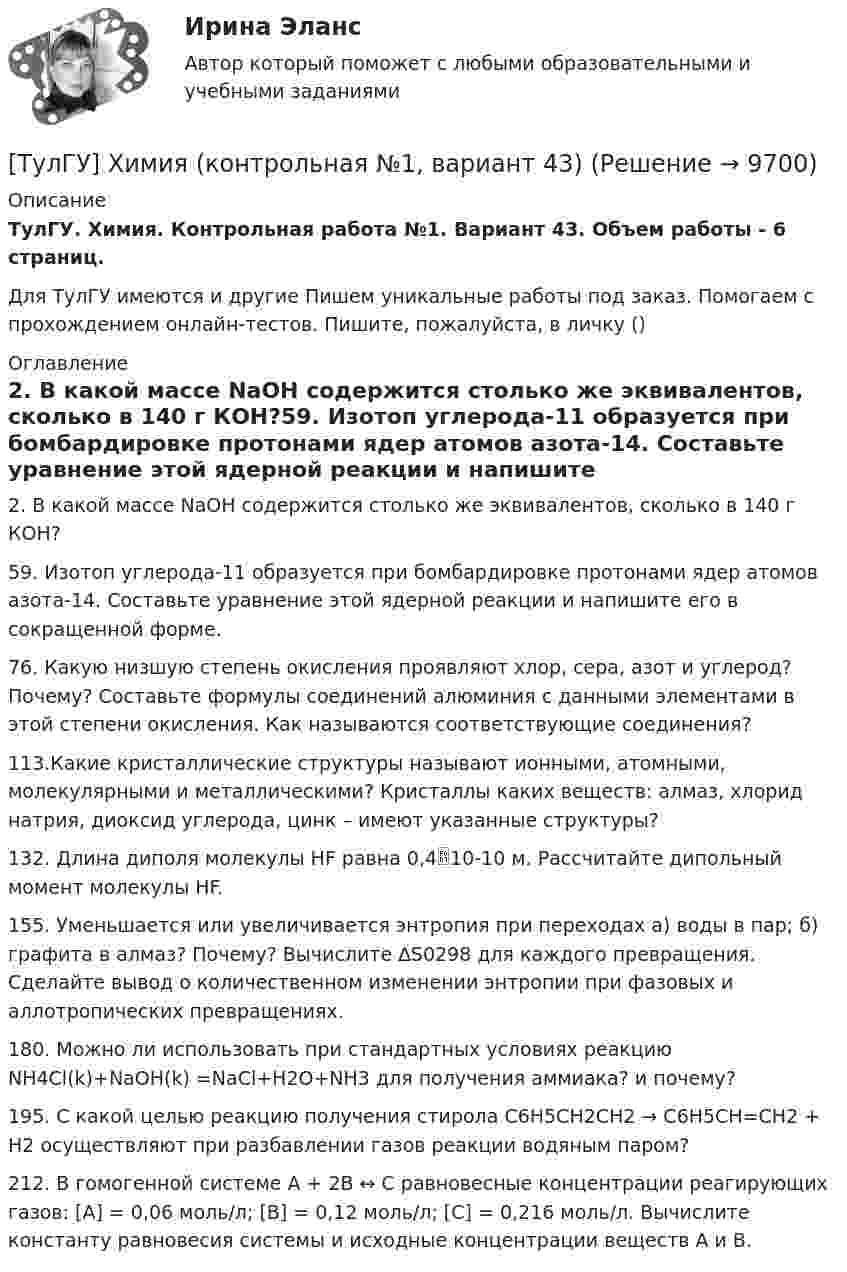      
          Описание
          ТулГУ. Химия. Контрольная работа №1. Вариант 43. Объем работы - 6 страниц.Для ТулГУ имеются и другие  Пишем уникальные работы под заказ. Помогаем с прохождением онлайн-тестов. Пишите, пожалуйста, в личку () 
          Оглавление
          2. В какой массе NaOH содержится столько же эквивалентов, сколько в 140 г КОН?59. Изотоп углерода-11 образуется при бомбардировке протонами ядер атомов азота-14. Составьте уравнение этой ядерной реакции и напишите его в сокращенной форме.76. Какую низшую степень окисления проявляют хлор, сера, азот и углерод? Почему? Составьте формулы соединений алюминия с данными элементами в этой степени окисления. Как называются соответствующие соединения?113.Какие кристаллические структуры называют ионными, атомными, молекулярными и металлическими? Кристаллы каких веществ: алмаз, хлорид натрия, диоксид углерода, цинк – имеют указанные структуры?132. Длина диполя молекулы HF равна 0,410-10 м. Рассчитайте дипольный момент молекулы HF.155. Уменьшается или увеличивается энтропия при переходах а) воды в пар; б) графита в алмаз? Почему? Вычислите ∆S0298 для каждого превращения. Сделайте вывод о количественном изменении энтропии при фазовых и аллотропических превращениях. 180. Можно ли использовать при стандартных условиях реакцию NH4Cl(k)+NaOH(k) =NaCl+H2O+NH3 для получения аммиака? и почему? 195. С какой целью реакцию получения стирола C6H5CH2CH2 → C6H5CH=CH2 + H2 осуществляют при разбавлении газов реакции водяным паром?212. В гомогенной системе А + 2В ↔ С равновесные концентрации реагирующих газов: [А] = 0,06 моль/л; [B] = 0,12 моль/л; [С] = 0,216 моль/л. Вычислите константу равновесия системы и исходные концентрации веществ А и В.  
            
            
            [ТулГУ] Химия (контрольная №1, вариант 22)[ТулГУ] Химия (контрольная №1, вариант 43)[ТулГУ] Химия (контрольная №1, вариант 6)[ТулГУ] Химия (контрольная №2, вариант 22)[ТулГУ] Химия (контрольная №2, вариант 43)[ТулГУ] Химия (контрольная №2, вариант 6)ТулГУ Химия Контрольная работа 1 Вариант 19(ТулГУ Химия воды и процессы водоподготовки) Отношение диаметра вертикального отстойника к высоте зону осаждения должно быть в пределах:(ТулГУ Химия воды и процессы водоподготовки) Потенциал коллоидной частицы на границе адсорбционного слоя(ТулГУ Химия воды и процессы водоподготовки) Приготовление раствора активной кремнекислоты производится(ТулГУ  Химия воды и процессы водоподготовки) Удельный расход соли на регенерацию Na-катионитовых фильтров второй ступени принимается(ТулГУ Химия воды и процессы водоподготовки) Что называется емкостью поглощения катионитаТулГУ Химия (готовые решения задач)[ТулГУ] Химия (контрольная №1, вариант 15)