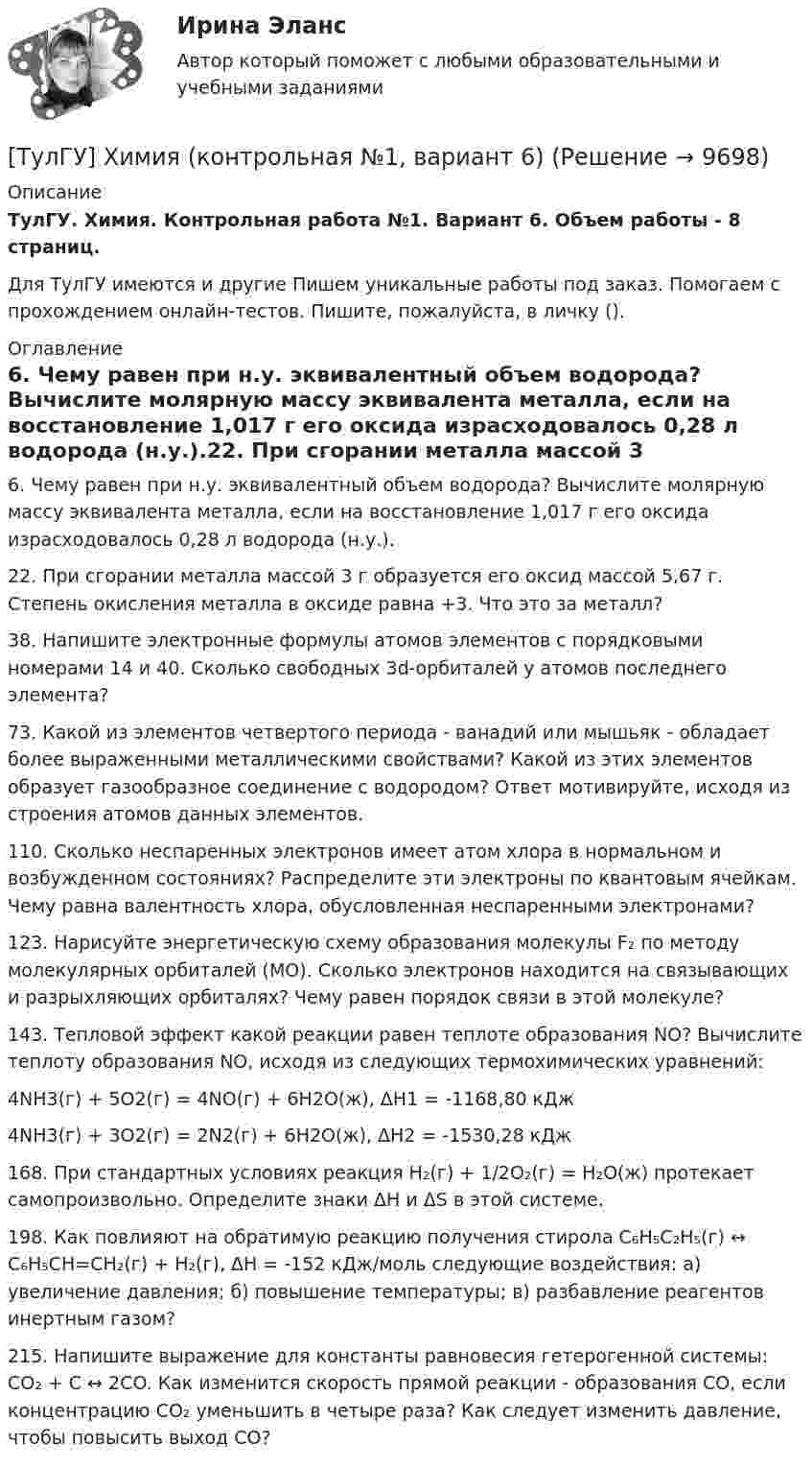      
          Описание
          ТулГУ. Химия. Контрольная работа №1. Вариант 6. Объем работы - 8 страниц.Для ТулГУ имеются и другие  Пишем уникальные работы под заказ. Помогаем с прохождением онлайн-тестов. Пишите, пожалуйста, в личку (). 
          Оглавление
          6. Чему равен при н.у. эквивалентный объем водорода? Вычислите молярную массу эквивалента металла, если на восстановление 1,017 г его оксида израсходовалось 0,28 л водорода (н.у.).22. При сгорании металла массой 3 г образуется его оксид массой 5,67 г. Степень окисления металла в оксиде равна +3. Что это за металл?38. Напишите электронные формулы атомов элементов с порядковыми номерами 14 и 40. Сколько свободных 3d-орбиталей у атомов последнего элемента?73. Какой из элементов четвертого периода - ванадий или мышьяк - обладает более выраженными металлическими свойствами? Какой из этих элементов образует газообразное соединение с водородом? Ответ мотивируйте, исходя из строения атомов данных элементов.110. Сколько неспаренных электронов имеет атом хлора в нормальном и возбужденном состояниях? Распределите эти электроны по квантовым ячейкам. Чему равна валентность хлора, обусловленная неспаренными электронами?123. Нарисуйте энергетическую схему образования молекулы F₂ по методу молекулярных орбиталей (МО). Сколько электронов находится на связывающих и разрыхляющих орбиталях? Чему равен порядок связи в этой молекуле?143. Тепловой эффект какой реакции равен теплоте образования NO? Вычислите теплоту образования NO, исходя из следующих термохимических уравнений:4NH3(г) + 5O2(г) = 4NO(г) + 6H2O(ж),	ΔH1 = -1168,80 кДж 4NH3(г) + 3O2(г) = 2N2(г) + 6H2O(ж), 	ΔH2 = -1530,28 кДж 168. При стандартных условиях реакция H₂(г) + 1/2O₂(г) = H₂O(ж) протекает самопроизвольно. Определите знаки ΔН и ΔS в этой системе.198. Как повлияют на обратимую реакцию получения стирола C₆H₅C₂H₅(г) ↔ C₆H₅CH=CH₂(г) + H₂(г), ΔH = -152 кДж/моль следующие воздействия: а) увеличение давления; б) повышение температуры; в) разбавление реагентов инертным газом?215. Напишите выражение для константы равновесия гетерогенной системы: CO₂ + C ↔ 2CO. Как изменится скорость прямой реакции - образования CO, если концентрацию CO₂ уменьшить в четыре раза? Как следует изменить давление, чтобы повысить выход CO? 
            
            
            [ТулГУ] Химия (контрольная №1, вариант 43)[ТулГУ] Химия (контрольная №1, вариант 6)[ТулГУ] Химия (контрольная №2, вариант 22)[ТулГУ] Химия (контрольная №2, вариант 43)[ТулГУ] Химия (контрольная №2, вариант 6)ТулГУ Химия Контрольная работа 1 Вариант 19ТулГУ Химия. Контрольная работа 1. Вариант 53 (ТулГУ-1-В53)(ТулГУ Химия воды и процессы водоподготовки) Потенциал коллоидной частицы на границе адсорбционного слоя(ТулГУ Химия воды и процессы водоподготовки) Приготовление раствора активной кремнекислоты производится(ТулГУ  Химия воды и процессы водоподготовки) Удельный расход соли на регенерацию Na-катионитовых фильтров второй ступени принимается(ТулГУ Химия воды и процессы водоподготовки) Что называется емкостью поглощения катионитаТулГУ Химия (готовые решения задач)[ТулГУ] Химия (контрольная №1, вариант 15)[ТулГУ] Химия (контрольная №1, вариант 18)