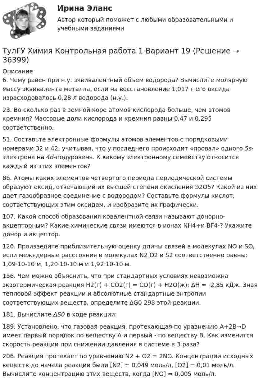      
          Описание
          6. Чему равен при н.у. эквивалентный объем водорода? Вычислите молярную массу эквивалента металла, если на восстановление 1,017 г его оксида израсходовалось 0,28 л водорода (н.у.).23. Во сколько раз в земной коре атомов кислорода больше, чем атомов кремния? Массовые доли кислорода и кремния равны 0,47 и 0,295 соответственно.51. Составьте электронные формулы атомов элементов с порядковыми номерами 32 и 42, учитывая, что у последнего происходит «провал» одного 5s-электрона на 4d-подуровень. К какому электронному семейству относится каждый из этих элементов?86. Атомы каких элементов четвертого периода периодической системы образуют оксид, отвечающий их высшей степени окисления Э2О5? Какой из них дает газообразное соединение с водородом? Составьте формулы кислот, соответствующих этим оксидам, и изобразите их графически.107. Какой способ образования ковалентной связи называют донорно-акцепторным? Какие химические связи имеются в ионах NH4+и BF4-? Укажите донор и акцептор.126. Произведите приблизительную оценку длины связей в молекулах NO и SO, если межядерные расстояния в молекулах N2 O2 и S2 соответственно равны: 1,09·10-10 м, 1,20·10-10 м и 1,92·10-10 м. 156. Чем можно объяснить, что при стандартных условиях невозможна экзотермическая реакция Н2(г) + СО2(г) = СО(г) + Н2О(ж); ΔН = -2,85 кДж. Зная тепловой эффект реакции и абсолютные стандартные энтропии соответствующих веществ, определите ∆G0 298 этой реакции.181. Вычислите ΔS0 в ходе реакции:189. Установлено, что газовая реакция, протекающая по уравнению А+2B→D имеет первый порядок по веществу А и первый - по веществу В. Как изменится скорость реакции при снижении давления в системе в 3 раза?206. Реакция протекает по уравнению N2 + O2 = 2NO. Концентрации исходных веществ до начала реакции были [N2] = 0,049 моль/л, [О2] = 0,01 моль/л. Вычислите концентрацию этих веществ, когда [NО] = 0,005 моль/л.  
            
            
            [ТулГУ] Химия (контрольная №2, вариант 6)ТулГУ Химия Контрольная работа 1 Вариант 19ТулГУ Химия. Контрольная работа 1. Вариант 53 (ТулГУ-1-В53)ТулГУ Химия контрольная работа 1 Вариант 8ТулГУ Химия Контрольная работа 1 Вариант 8ТулГУ Химия Контрольная работа 1 Вариант 8ТулГУ Химия Контрольная работа 2 Вариант 19ТулГУ Химия (готовые решения задач)[ТулГУ] Химия (контрольная №1, вариант 15)[ТулГУ] Химия (контрольная №1, вариант 18)[ТулГУ] Химия (контрольная №1, вариант 22)[ТулГУ] Химия (контрольная №1, вариант 43)[ТулГУ] Химия (контрольная №1, вариант 6)[ТулГУ] Химия (контрольная №2, вариант 22)